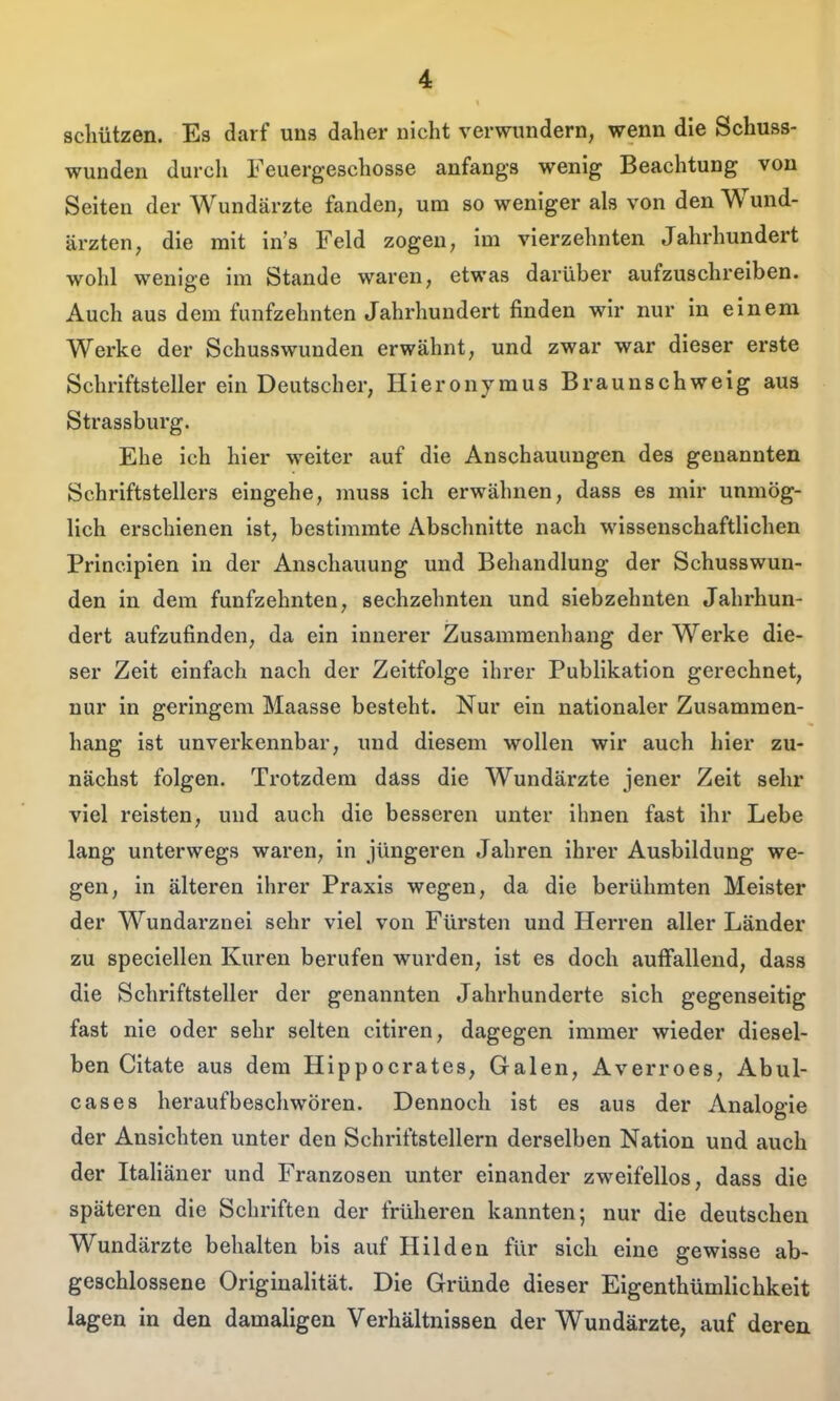 schützen. Es darf uns daher nicht verwundern, wenn die Schuss- wunden durch Feuergeschosse anfangs wenig Beachtung von Seiten der Wundärzte fanden, um so weniger als von den Wund- ärzten, die mit in's Feld zogen, im vierzehnten Jahrhundert wohl weniee im Stande waren, etwas darüber aufzuschreiben. Auch aus dem fünfzehnten Jahrhundert finden wir nur in einem Werke der Schusswunden erwähnt, und zwar war dieser erste Schriftsteller ein Deutscher, Hieronymus Braunschweig aus Strassburg. Ehe ich hier weiter auf die Anschauungen des genannten Schriftstellers eingehe, muss ich erwähnen, dass es mir unmög- lich erschienen ist, bestimmte Abschnitte nach wissenschaftlichen Principien in der Anschauung und Behandlung der Schusswun- den in dem fünfzehnten, sechzehnten und siebzehnten Jahrhun- dert aufzufinden, da ein innerer Zusammenhang der Werke die- ser Zeit einfach nach der Zeitfolge ihrer Publikation gerechnet, nur in geringem Maasse besteht. Nur ein nationaler Zusammen- hang ist unverkennbar, und diesem wollen wir auch hier zu- nächst folgen. Trotzdem däss die Wundärzte jener Zeit sehr viel reisten, und auch die besseren unter ihnen fast ihr Lebe lang unterwegs waren, in jüngeren Jahren ihrer Ausbildung we- gen, in älteren ihrer Praxis wegen, da die berühmten Meister der Wundarznei sehr viel von Fürsten und Herren aller Länder zu speciellen Kuren berufen wurden, ist es doch auffallend, dass die Schriftsteller der genannten Jahrhunderte sich gegenseitig fast nie oder sehr selten citiren, dagegen immer wieder diesel- ben Citate aus dem Hippocrates, Galen, Averroes, Abul- cases heraufbeschwören. Dennoch ist es aus der Analogie der Ansichten unter den Schriftstellern derselben Nation und auch der Italiäner und Franzosen unter einander zweifellos, dass die späteren die Schriften der früheren kannten; nur die deutscheu Wundärzte behalten bis auf Hilden für sich eine gewisse ab- geschlossene Originalität. Die Gründe dieser Eigenthümlichkeit lagen in den damaligen Verhältnissen der Wundärzte, auf deren