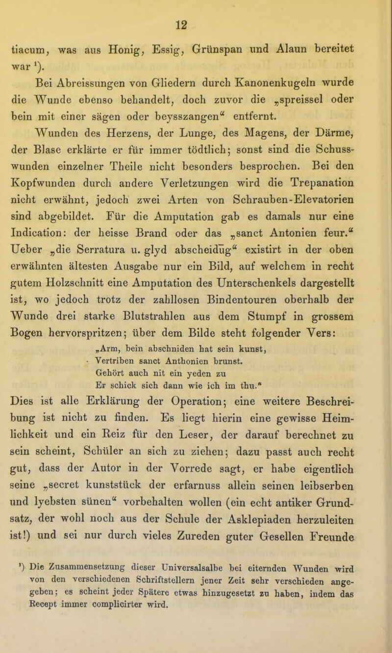 tiacum, was aus Honig, Essig, Grünspan imd Alaun bereitet war *). Bei Abreissungen von Gliedern durch Kanonenkugeln wurde die Wunde ebenso behandelt, doch zuvor die „spreissel oder bein mit einer sägen oder beysszangen entfernt. AVunden des Herzens, der Lunge, des Magens, der Därme, der Blase erklärte er für immer tödtlich; sonst sind die Schuss- wunden einzelner Theile nicht besonders besprochen. Bei den Kopfwunden durch andere Verletzungen wird die Trepanation nicht erwähnt, jedoch zwei Arten von Schrauben-Elevatorien sind abgebildet. Für die Amputation gab es damals nur eine Indication: der heisse Brand oder das j,sanct Antonien feur.* Ueber ^die Serratura u. glyd abscheidüg existirt in der oben erwähnten ältesten Ausgabe nur ein Bild, auf welchem in recht gutem Holzschnitt eine Amputation des Unterschenkels dargestellt ist, wo jedoch trotz der zahllosen Bindentouren oberhalb der Wunde drei starke Blutstrahlen aus dem Stumpf in grossem Bogen hervorspritzen; über dem Bilde steht folgender Vers: „Arm, bein abschniden hat sein kunst, • Vertriben sanct Anthonien briinst. Gehört auch nit ein yeden zu Er schick sich dann wie ich im thu. Dies ist alle Erklärung der Operation; eine weitere Beschrei- bung ist nicht zu finden. Es liegt hierin eine gewisse Heim- lichkeit und ein Reiz für den Leser, der darauf berechnet zu sein scheint, Schüler an sich zu ziehen; dazu passt auch recht gut, dass der Autor in der Vorrede sagt, er habe eigentlich seine „secret kunststück der erfarnuss allein seinen leibserben und lyebsten sünen vorbehalten wollen (ein echt antiker Grund- satz, der wohl noch aus der Schule der Asklepiaden herzuleiten ist!) und sei nur durch vieles Zureden guter Gesellen Freunde •) Die Zusammensetzung dieser Universalsalbe bei eiternden Wunden wird von den verschiedenen Schriftstellern jener Zeit sehr verschieden ange- geben; es scheint jeder Spätere etwas hinzugesetzt zu haben, indem das Recept immer complicirter wird.