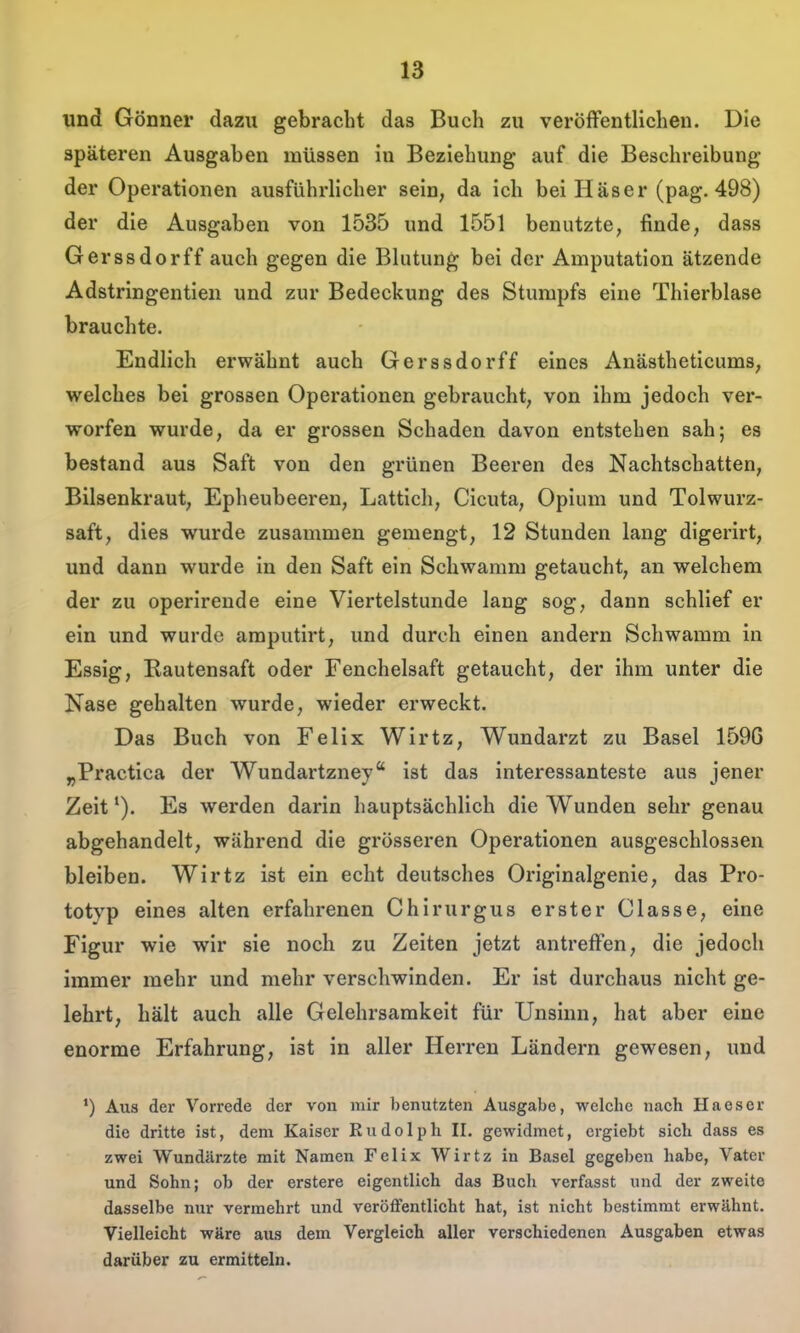 und Gönner dazu gebracht das Buch zu veröflfentlicheu. Die späteren Ausgaben müssen in Beziehung auf die Beschreibung der Operationen ausführlicher sein, da ich bei Häser (pag. 498) der die Ausgaben von 1535 und 1551 benutzte, finde, dass Gerssdorff auch gegen die Blutung bei der Amputation ätzende Adstringentien und zur Bedeckung des Stumpfs eine Thierblase brauchte. Endlich erwähnt auch Gerssdorff eines Anästheticums, welches bei grossen Operationen gebraucht, von ihm jedoch ver- worfen wurde, da er grossen Schaden davon entstehen sah; es bestand aus Saft von den grünen Beeren des Nachtschatten, Bilsenkraut, Epheubeeren, Lattich, Cicuta, Opium und Tolwurz- saft, dies wurde zusammen gemengt, 12 Stunden lang digerirt, und dann wurde in den Saft ein Schwamm getaucht, an welchem der zu operirende eine Viertelstunde lang sog, dann schlief er ein und wurde araputirt, und durch einen andern Schwamm in Essig, Eautensaft oder Fenchelsaft getaucht, der ihm unter die Nase gehalten wurde, wieder erweckt. Das Buch von Felix Wirtz, Wundarzt zu Basel 1596 „Practica der Wundartzney ist das interessanteste aus jener Zeit *). Es werden darin hauptsächlich die Wunden sehr genau abgehandelt, während die grösseren Operationen ausgeschlossen bleiben. Wirtz ist ein echt deutsches Originalgenie, das Pro- totyp eines alten erfahrenen Chirurgus erster Classe, eine Figur wie wir sie noch zu Zeiten jetzt antreffen, die jedoch immer mehr und mehr verschwinden. Er ist durchaus nicht ge- lehrt, hält auch alle Gelehrsamkeit für Unsinn, hat aber eine enorme Erfahrung, ist in aller Herren Ländern gewesen, und *) Aus der Vorrede der von mir benutzten Ausgabe, welche nach Haeser die dritte ist, dem Kaiser Rudolph II. gewidmet, crgiebt sich dass es zwei Wundärzte mit Namen Felix Wirtz in Basel gegeben habe, Vater und Sohn; ob der erstere eigentlich das Buch verfasst und der zweite dasselbe nur vermehrt und veröffentlicht hat, ist nicht bestimmt erwähnt. Vielleicht wäre aus dem Vergleich aller verschiedenen Ausgaben etwas darüber zu ermitteln.