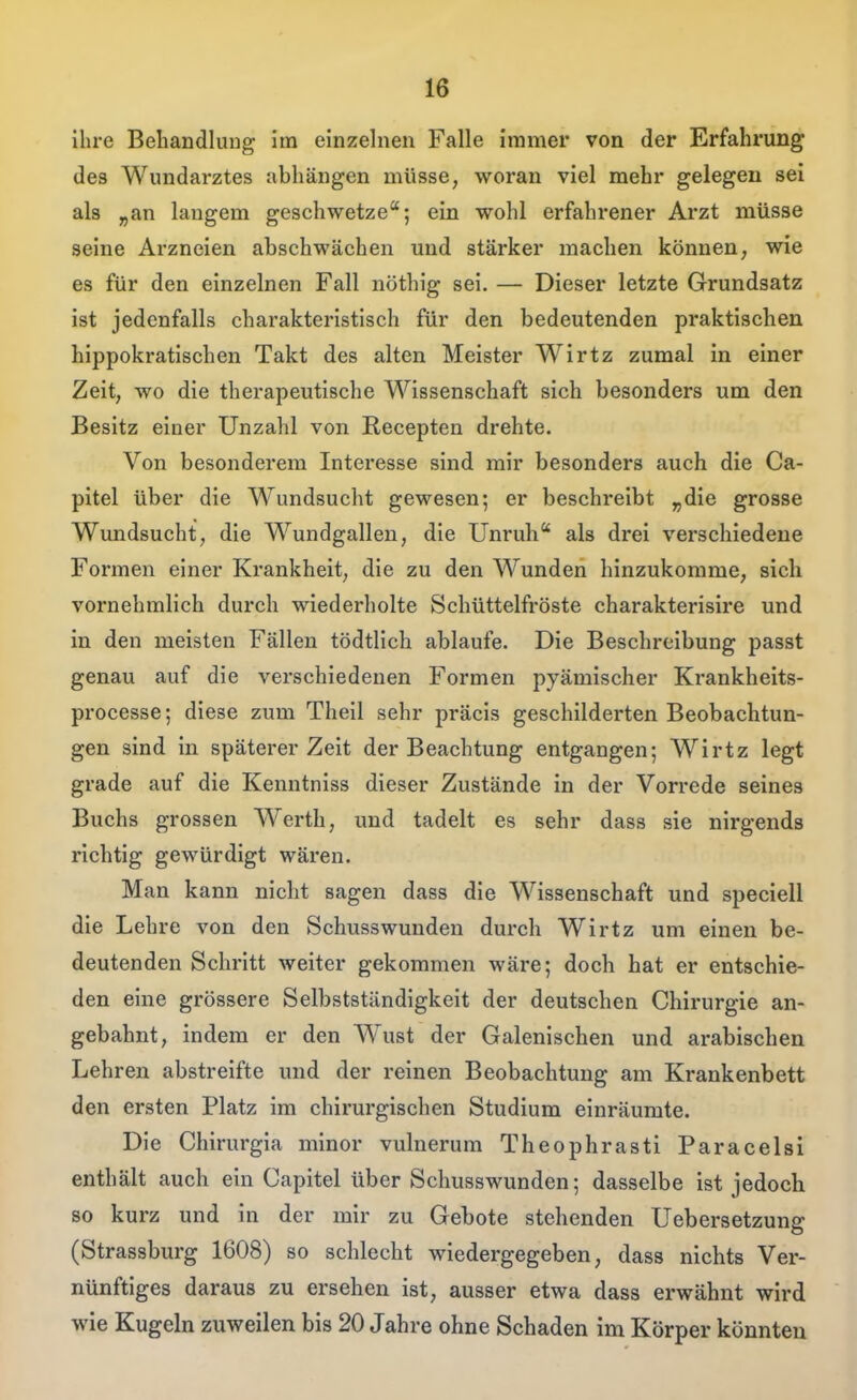 ihre Behandlung im einzelnen Falle immer von der Erfahrung des Wundarztes abhängen müsse, woran viel mehr gelegen sei als „an langem geschwetze; ein wohl erfahrener Arzt müsse seine Arzneien abschwächen und stärker machen können, wie es für den einzelnen Fall nöthig sei. — Dieser letzte Grundsatz ist jedenfalls charakteristisch für den bedeutenden praktischen hippokratischen Takt des alten Meister Wirtz zumal in einer Zeit, wo die therapeutische Wissenschaft sich besonders um den Besitz einer Unzahl von Recepten drehte. Von besonderem Interesse sind mir besonders auch die Ca- pitel über die Wundsucht gewesen; er beschreibt „die grosse Wundsucht, die Wundgallen, die Unruh* als drei verschiedene Formen einer Krankheit, die zu den Wunden hinzukomme, sich vornehmlich durch wiederholte Schüttelfröste charakterisire und in den meisten Fällen tödtlich ablaufe. Die Beschreibung passt genau auf die verschiedenen Formen pyämischer Krankheits- processe; diese zum Theil sehr präcis geschilderten Beobachtun- gen sind in späterer Zeit der Beachtung entgangen; Wirtz legt grade auf die Kenntniss dieser Zustände in der Vorrede seines Buchs grossen Werth, und tadelt es sehr dass sie nirgends richtig gewürdigt wären. Man kann nicht sagen dass die Wissenschaft und speciell die Lehre von den Schusswunden durch Wirtz um einen be- deutenden Schritt weiter gekommen wäre; doch hat er entschie- den eine grössere Selbstständigkeit der deutschen Chirurgie an- gebahnt, indem er den Wust der Galenischen und arabischen Lehren abstreifte und der reinen Beobachtung am Krankenbett den ersten Platz im chirurgischen Studium einräumte. Die Chirurgia minor vulnerum Theophrasti Paracelsi enthält auch ein Capitel über Schusswunden; dasselbe ist jedoch so kurz und in der mir zu Gebote stehenden Uebersetzung (Strassburg 1608) so schlecht wiedergegeben, dass nichts Ver- nünftiges daraus zu ersehen ist, ausser etwa dass erwähnt wird wie Kugeln zuweilen bis 20 Jahre ohne Schaden im Körper könnten