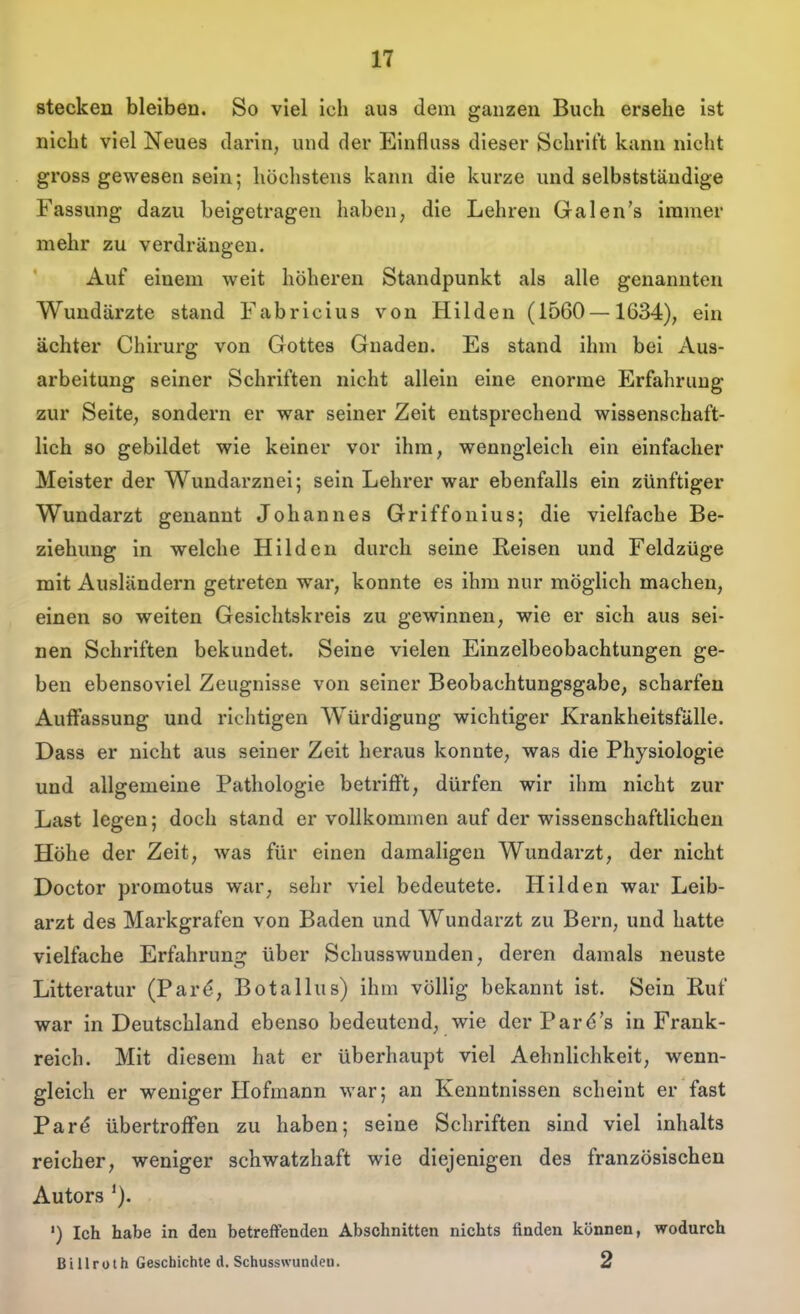 stecken bleiben. So viel Ich au3 dem ganzen Buch ersehe ist nicht viel Neues darin, und der Einfluss dieser Schrift kann nicht gross gewesen sein; höchstens kann die kurze und selbstständige Fassung dazu beigetragen haben, die Lehren Galen's immer mehr zu verdrängen. Auf einem weit höheren Standpunkt als alle genannten Wundärzte stand Fabricius von Hilden (1560—1634), ein ächter Chirurg von Gottes Gnaden. Es stand ihm bei Aus- arbeitung seiner Schriften nicht allein eine enorme Erfahrung zur Seite, sondern er war seiner Zeit entsprechend wissenschaft- lich so gebildet wie keiner vor ihm, wenngleich ein einfacher Meister der Wuudarznei; sein Lehrer war ebenfalls ein zünftiger Wundarzt genannt Johannes Griffonius; die vielfache Be- ziehung in welche Hilden durch seine Reisen und Feldzüge mit Ausländern getreten war, konnte es ihm nur möglich machen, einen so weiten Gesichtskreis zu gewinnen, wie er sich aus sei- nen Schriften bekundet. Seine vielen Einzelbeobachtungen ge- ben ebensoviel Zeugnisse von seiner Beobachtungsgabe, scharfen AuiFassung und richtigen Würdigung wichtiger Krankheitsfälle. Dass er nicht aus seiner Zeit heraus konnte, was die Physiologie und allgemeine Pathologie betrifft, dürfen wir ihm nicht zur Last legen; doch stand er vollkommen auf der wissenschaftlichen Höhe der Zeit, was für einen damaligen Wundarzt, der nicht Doctor promotus war, sehr viel bedeutete. Hilden war Leib- arzt des Markgrafen von Baden und Wundarzt zu Bern, und hatte vielfache Erfahrung über Schusswunden, deren damals neuste Litteratur (Par^, Botallus) ihm völlig bekannt ist. Sein Ruf war in Deutschland ebenso bedeutend, wie der Pard's in Frank- reich. Mit diesem hat er überhaupt viel Aehnlichkeit, wenn- gleich er weniger Hofmann war; an Kenntnissen scheint er fast Par<? übertrofFen zu haben; seine Schriften sind viel inhalts reicher, weniger schwatzhaft wie diejenigen des französischen Autors ') Ich habe in den betreffenden Abschnitten nichts finden können, wodurch Billroth Geschichte d. Schusswundeu. 2