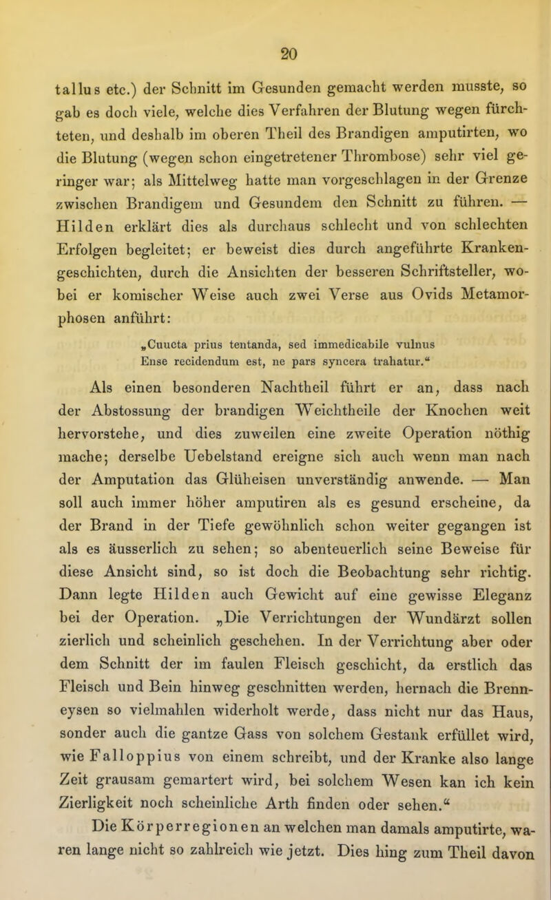 90 tallus etc.) der Schnitt im Gesunden gemacht werden musste, so gab es doch viele, welche dies Verfahren der Blutung wegen fürch- teten, und deshalb im oberen Theil des Brandigen amputirten, wo die Blutung (wegen schon eingetretener Thrombose) sehr viel ge- ringer war; als Mittelweg hatte man vorgeschlagen in der Grenze zwischen Brandigem und Gesundem den Schnitt zu führen. — Hilden erklärt dies als durchaus schlecht und von schlechten Erfolgen begleitet; er beweist dies durch angeführte Kranken- geschichten, durch die Ansichten der besseren Schriftsteller, wo- bei er komischer Weise auch zwei Verse aus Ovids Metamor- phosen anführt: »Cuucta prius tentanda, sed immedicabile vulnus Ense recidendum est, ne pars syncera trahatur. Als einen besonderen Nachtheil führt er an, dass nach der Abstossung der brandigen Weichtheile der Knochen weit hervorstehe, und dies zuweilen eine zweite Operation nöthig mache; derselbe Uebelstand ereigne sich auch wenn man nach der Amputation das Glüheisen unverständig anwende. — Man soll auch immer höher amputiren als es gesund erscheine, da der Brand in der Tiefe gewöhnlich schon weiter gegangen ist als es äusserlich zu sehen; so abenteuerlich seine Beweise für diese Ansicht sind, so ist doch die Beobachtung sehr richtig. Dann legte Hilden auch Gewicht auf eine gewisse Eleganz bei der Operation. „Die Verrichtungen der Wundärzt sollen zierlich und scheinlich geschehen. In der Verrichtung aber oder dem Schnitt der im faulen Fleisch geschieht, da erstlich das Fleisch und Bein hinweg geschnitten werden, hernach die Brenn- eysen so vielmahlen widerholt werde, dass nicht nur das Haus, sonder auch die gantze Gass von solchem Gestank erfüllet wird, wie Falloppius von einem schreibt, und der Kranke also lange Zeit grausam gemartert wird, bei solchem Wesen kan ich kein Zierligkeit noch scheinliche Arth finden oder sehen. Die Körperregionen an welchen man damals amputirte, wa- ren lange nicht so zahlreich wie jetzt. Dies hing zum Theil davon