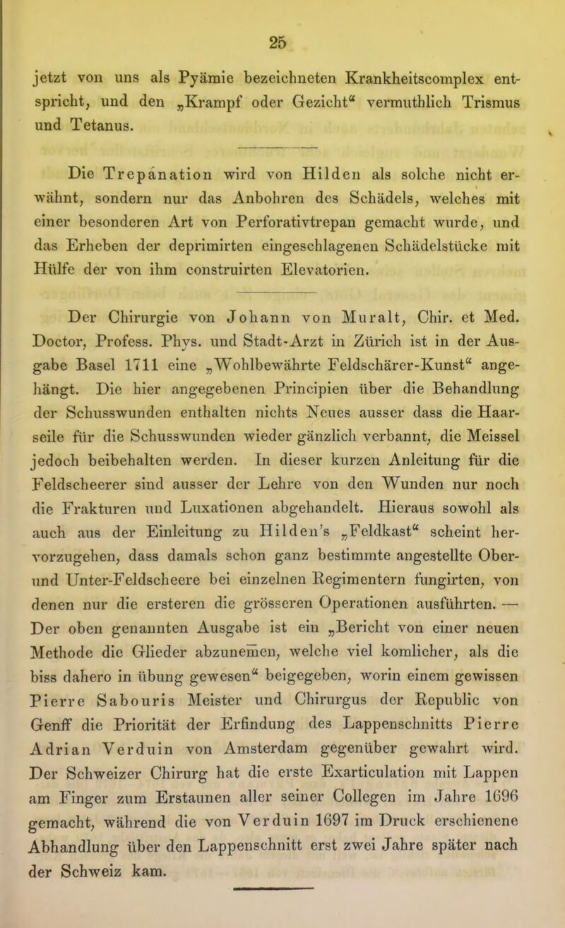 jetzt von uns als Pyämie bezeichneten Krankheitscomplex ent- spricht, und den j,Krampf oder Gezicht vermuthlich Trisraus und Tetanus. Die Trepanation wird von Hilden als solche nicht er- wähnt, sondern nur das Anbohren des Schädels, welches mit einer besonderen Art von Perforativtrepan gemacht wurde, und das Erheben der deprimirten eingeschlagenen Schädelstücke mit Hülfe der von ihm construirten Elevatorlen. Der Chirurgie von Johann von Muralt, Chir, et Med. Doctor, Profess. Phys. und Stadt-Arzt in Zürich ist in der Aus- gabe Basel 1711 eine „Wohlbewährte Feldschärer-Kunst ange- hängt. Die hier angegebenen Principien über die Behandlung der Schusswunden enthalten nichts Neues ausser dass die Haar- seile für die Schusswunden wieder gänzlich verbannt, die Meissel jedoch beibehalten werden. In dieser kurzen Anleitung für die Feldscheerer sind ausser der Lehre von den Wunden nur noch die Frakturen und Luxationen abgehandelt. Hieraus sowohl als auch aus der Einleitung zu Hilden's „Feldkast scheint her- vorzugehen, dass damals schon ganz bestimmte angestellte Ober- und Unter-Feldscheere bei einzelnen Regimentern fungirten, von denen nur die ersteren die grösseren Operationen ausführten. — Der oben genannten Ausgabe ist ein „Bericht von einer neuen Methode die Glieder abzunemeu, welche viel komlicher, als die biss dahero in übung gewesen beigegeben, worin einem gewissen Pierre Sabouris Meister und Chirurgus der Republic von GenfF die Priorität der Erfindung des Lappenschnitts Pierre Adrian Verduin von Amsterdam gegenüber gewahrt wird. Der Schweizer Chirurg hat die erste Exarticulation mit Lappen am Finger zum Erstaunen aller seiner Collegen im Jahre 1C96 gemacht, während die von Verduin 1697 im Druck erschienene Abhandlung über den Lappenschnitt erst zwei Jahre später nach der Schweiz kam.