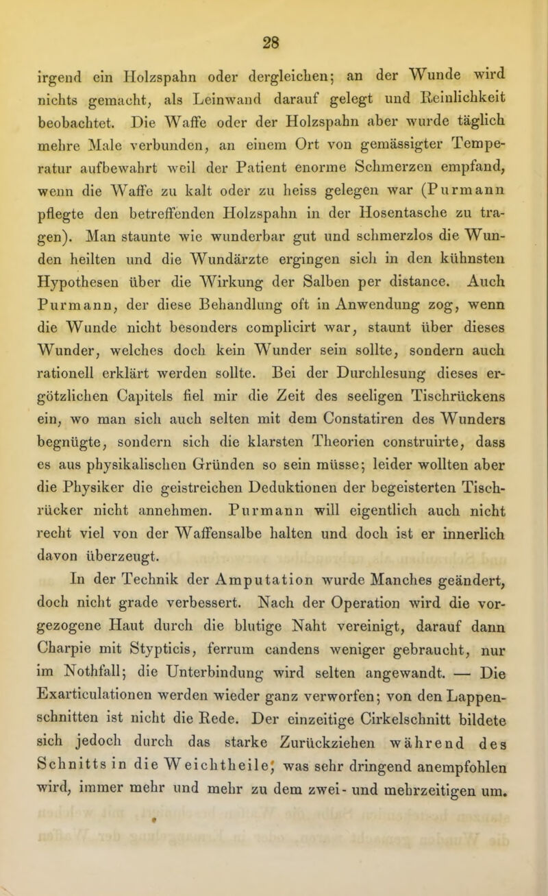 irgend ein Holzspahn oder dergleichen; an der Wunde wird nichts gemacht, als Leinwand darauf gelegt und Reinlichkeit beobachtet. Die WafFe oder der Holzspahn aber wurde täglich mehre Male verbunden, an einem Ort von gemässigter Tempe- ratur aufbewahrt weil der Patient enorme Schmerzen empfand, wenn die WafFe zu kalt oder zu heiss gelegen war (Purmann pflegte den betreffenden Holzspahn in der Hosentasche zu tra- gen). Man staunte wie wunderbar gut und schmerzlos die Wun- den heilten und die Wundärzte ergingen sich in den kühnsten Hypothesen über die Wirkung der Salben per distance. Auch Purmann, der diese Behandlung oft in Anwendung zog, wenn die Wunde nicht besonders complicirt war, staunt über dieses Wunder, welches doch kein Wunder sein sollte, sondern auch rationell erklärt werden sollte. Bei der Durchlesung dieses er- götzlichen Capitels fiel mir die Zeit des seeligen Tischrückens ein, wo man sich auch selten mit dem Constatiren des Wunders begnügte, sondern sich die klarsten Theorien construirte, dass es aus physikalischen Gründen so sein müsse; leider wollten aber die Physiker die geistreichen Deduktionen der begeisterten Tisch- rücker nicht annehmen. Purmann will eigentlich auch nicht recht viel von der WafFensalbe halten und doch ist er innerlich davon überzeugt. In der Technik der Amputation wurde Manches geändert, doch nicht grade verbessert. Nach der Operation wird die vor- gezogene Haut durch die blutige Naht vereinigt, darauf dann Charpie mit Stypticis, ferrum candens weniger gebraucht, nur im Nothfall; die Unterbindung wird selten angewandt. — Die Exarticulationen werden wieder ganz verworfen; von den Lappen- schnitten ist nicht die Rede. Der einzeitige Cirkelschnitt bildete sich jedoch durch das starke Zurückziehen während des Schnitts in die Weichtheile; was sehr dringend anempfohlen wird, immer mehr und mehr zu dem zwei - und mebrzeitigen um.