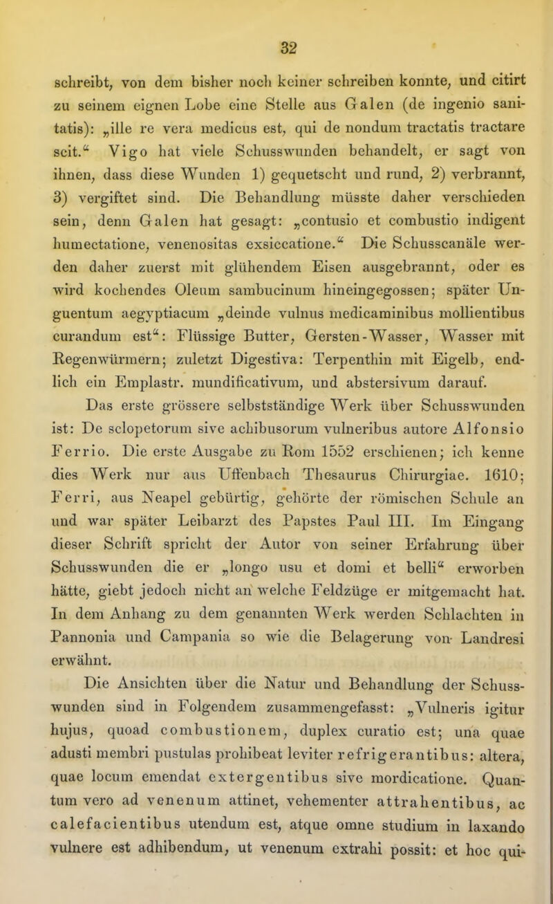 f schreibt, von dem bisher nocli keiner schreiben konnte, und citirt zu seinem eignen Lobe eine Stelle aus Galen (de ingenio sani- tatis): „ille re verii medicus est, qui de nondum tractatis tractare seit. Vigo hat viele Schusswunden behandelt, er sagt von ihnen, dass diese Wunden 1) gequetscht und rund, 2) verbrannt, 3) vergiftet sind. Die Behandlung müsste daher verschieden sein, denn Galen hat gesagt: „contusio et combustio indigent humectatione, venenositas exsiccatione. Die Schusscanäle wer- den daher zuerst mit glühendem Eisen ausgebrannt, oder es wird kochendes Oleum sambucinum hineingegossen; später Un- guentum aegyptiacum „deinde vulnus medicaminibus mollientibus curandum est: Flüssige Butter, Gersten-Wasser, Wasser mit Regenwürmern; zuletzt Digestiva: Terpenthiu mit Eigelb, end- lich ein Emplastr. mundificativum, und abstersivum darauf. Das erste grössere selbstständige Werk über Schusswunden ist: De sclopetorum sive achibusorum vulneribus autore Alfonsio Ferrio. Die erste Ausgabe zu Rom 1552 erschienen; ich kenne dies Werk nur aus Uftenbach Thesaurus Chirurgiae. 1610; Ferri, aus Neapel gebürtig, gehörte der römischen Schule an und war später Leibarzt des Papstes Paul IIL Im Eingang dieser Schrift spricht der Autor von seiner Erfahrung über Schusswunden die er „longo usu et domi et belli erworben hätte, giebt jedoch nicht an welche Feldzüge er mitgemacht hat. In dem Anhang zu dem genannten Werk werden Schlachten in Pannonia und Campania so wie die Belagerung von- Landresi erwähnt. Die Ansichten über die Natur und Behandlung der Schuss- wunden sind in Folgendem zusammengefasst: „Vulneris igitur hujus, quoad combustionem, duplex curatio est; una quae adusti membri pustulas prohibeat leviter refrigerantibus: altera, quae locum emendat extergentibus sive mordicatione. Quan- tum vero ad venenum attinet, vehementer attrahentibus, ac calefacientibus utendum est, atque omne Studium in laxando vulnere est adhibendum, ut venenum extrahi possit: et hoc qui-