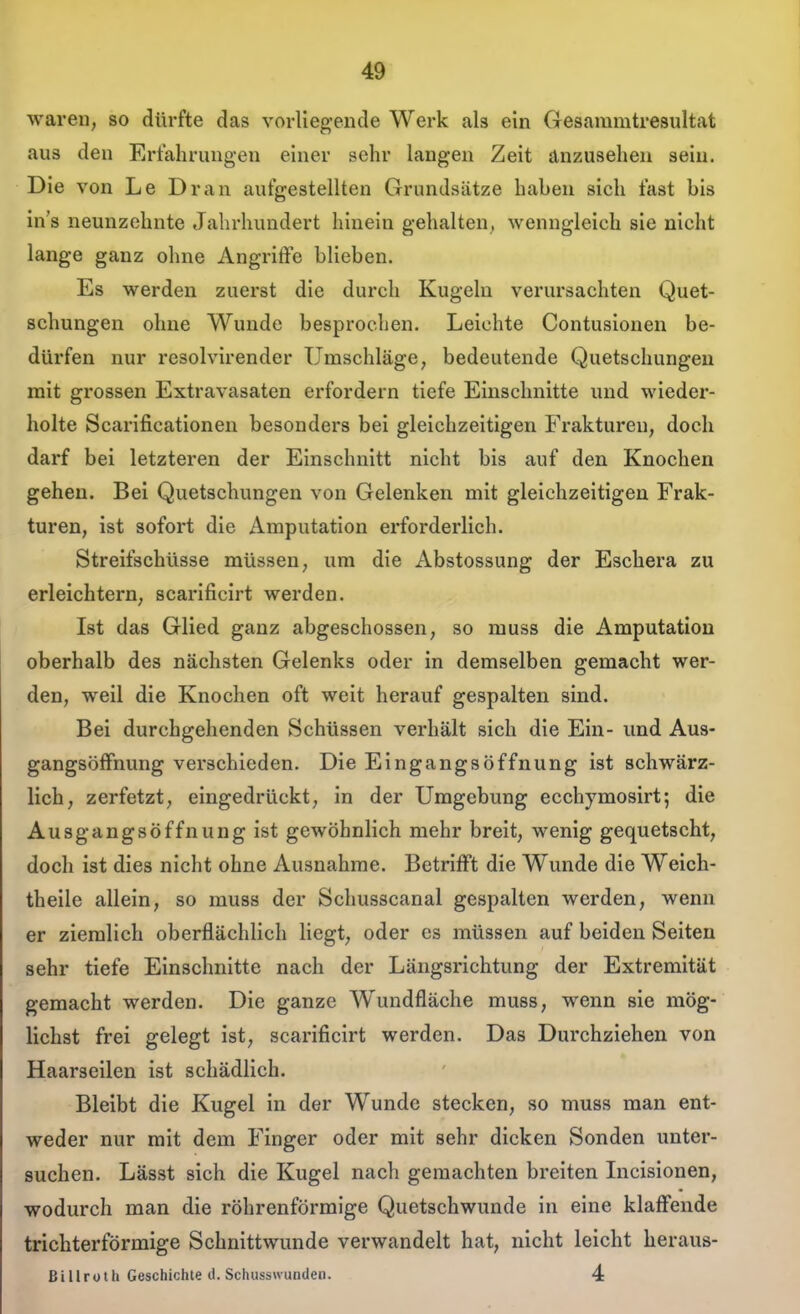 waren, so dürfte das vorliegende Werk als ein Gesammtresultat aus den Erfahrungen einer sehr langen Zeit anzusehen sein. Die von Le Dran aufgestellten Grundsätze haben sich fast bis ins neunzehnte Jahrhundert hinein gehalten, wenngleich sie nicht lange ganz ohne Angriffe blieben. Es werden zuerst die durch Kugeln verursachten Quet- schungen ohne Wunde besprochen. Leichte Contusionen be- dürfen nur resolvirender Umschläge, bedeutende Quetschungen mit grossen Extravasaten erfordern tiefe Einschnitte und wieder- holte Scarificationen besonders bei gleichzeitigen Frakturen, doch darf bei letzteren der Einschnitt nicht bis auf den Knochen gehen. Bei Quetschungen von Gelenken mit gleichzeitigen Frak- turen, ist sofort die Amputation erforderlich. Streifschüsse müssen, um die Abstossung der Eschera zu erleichtern, scarificirt werden. Ist das Glied ganz abgeschossen, so muss die Amputation oberhalb des nächsten Gelenks oder in demselben gemacht wer- den, weil die Knochen oft weit herauf gespalten sind. Bei durchgehenden Schüssen verhält sich die Ein- und Aus- gangsöfFnung verschieden. Die Eingangsöffnung ist schwärz- lich, zerfetzt, eingedrückt, in der Umgebung ecchymosirt; die Ausgangsöffnung ist gewöhnlich mehr breit, wenig gequetscht, doch ist dies nicht ohne Ausnahme. Betrifft die Wunde die Weich- theile allein, so muss der Schusscanal gespalten werden, wenn er ziemlich oberflächlich liegt, oder es müssen auf beiden Seiten sehr tiefe Einschnitte nach der Längsrichtung der Extremität gemacht werden. Die ganze Wundfläche muss, wenn sie mög- lichst frei gelegt ist, scarificirt werden. Das Durchziehen von Haarseilen ist schädlich. Bleibt die Kugel in der Wunde stecken, so muss man ent- weder nur mit dem Finger oder mit sehr dicken Sonden unter- suchen. Lässt sich die Kugel nach gemachten breiten Licisionen, wodurch man die röhrenförmige Quetschwunde in eine klaffende trichterförmige Schnittwunde verwandelt hat, nicht leicht heraus- ßillruth Geschichte il. Schusswunden. 4