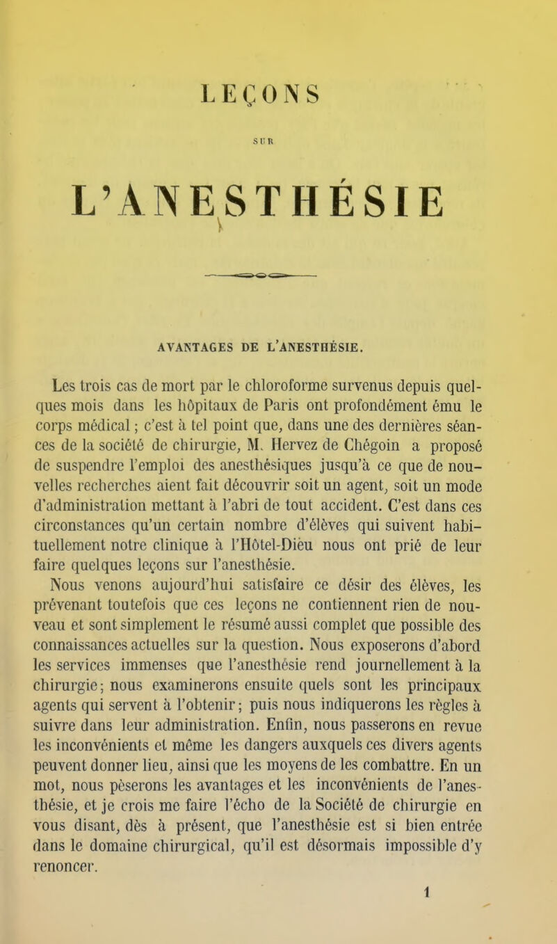 LEÇONS SUR L'ANESTHÉSIE AVANTAGES DE L'ANESTHÉSIE. Les trois cas de mort par le chloroforme survenus depuis quel- ques mois dans les hôpitaux de Paris ont profondément ému le corps médical ; c'est à tel point que, dans une des dernières séan- ces de la société de chirurgie, M. Hervez de Chégoin a proposé de suspendre l'emploi des anesthésiques jusqu'à ce que de nou- velles recherches aient fait découvrir soit un agent, soit un mode d'administration mettant à l'abri de tout accident. C'est dans ces circonstances qu'un certain nombre d'élèves qui suivent habi- tuellement notre clinique à l'Hôtel-Dièu nous ont prié de leur faire quelques leçons sur l'anesthésie. Nous venons aujourd'hui satisfaire ce désir des élèves, les prévenant toutefois que ces leçons ne contiennent rien de nou- veau et sont simplement le résumé aussi complet que possible des connaissances actuelles sur la question. Nous exposerons d'abord les services immenses que l'anesthésie rend journellement à la chirurgie; nous examinerons ensuite quels sont les principaux agents qui servent à l'obtenir; puis nous indiquerons les règles h suivre dans leur administration. Enfin, nous passerons en revue les inconvénients et même les dangers auxquels ces divers agents peuvent donner lieu, ainsi que les moyens de les combattre. En un mot, nous pèserons les avantages et les inconvénients de l'anes- thésie, et je crois me faire l'écho de la Société de chirurgie en vous disant, dès à présent, que l'anesthésie est si bien entrée dans le domaine chirurgical, qu'il est désormais impossible d'y renoncer.