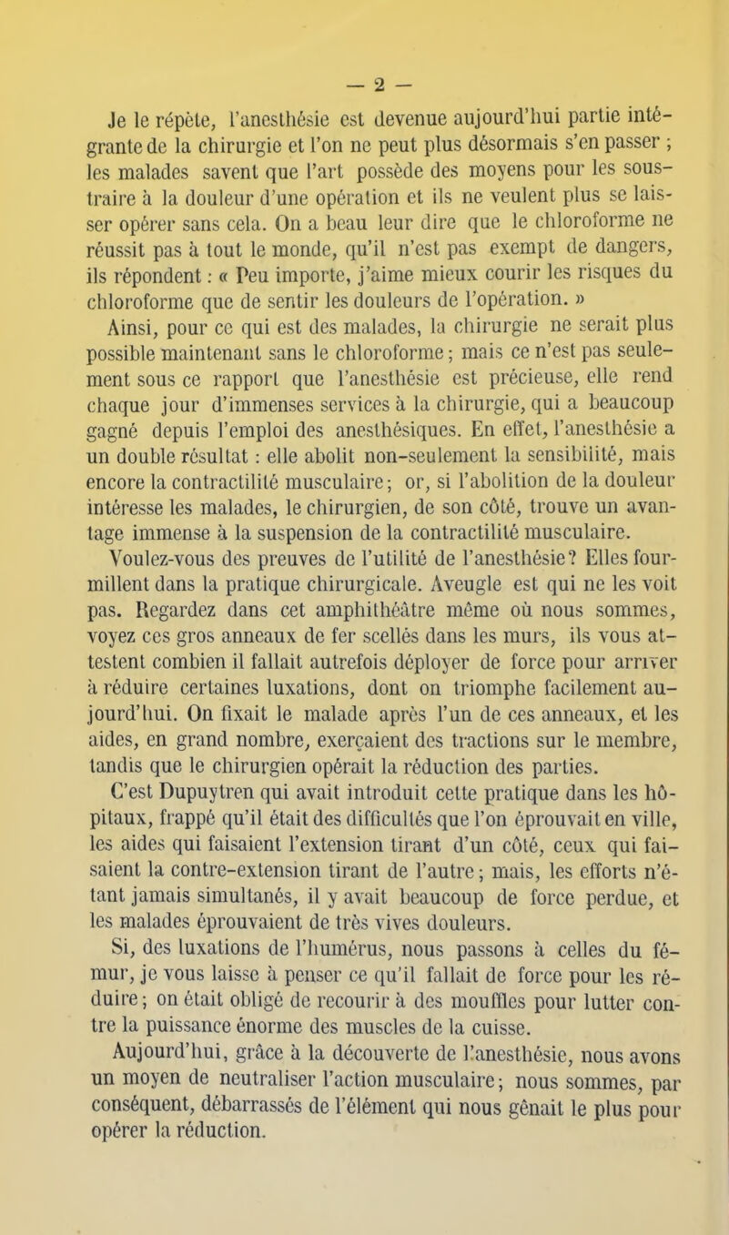 Je le répèle, l'aneslhésie est devenue aujourd'hui partie inté- grante de la chirurgie et l'on ne peut plus désormais s'en passer ; les malades savent que l'art possède des moyens pour les sous- traire à la douleur d'une opération et ils ne veulent plus se lais- ser opérer sans cela. On a beau leur dire que le chloroforme ne réussit pas à tout le monde, qu'il n'est pas exempt de dangers, ils répondent ; « Peu importe, j'aime mieux courir les risques du chloroforme que de sentir les douleurs de l'opération. » Ainsi, pour ce qui est des malades, la chirurgie ne serait plus possible maintenant sans le chloroforme ; mais ce n'est pas seule- ment sous ce rapport que l'anesthésie est précieuse, elle rend chaque jour d'immenses services à la chirurgie, qui a beaucoup gagné depuis l'emploi des aneslhésiques. En effet, l'anesthésie a un double résultat : elle abolit non-seulement la sensibilité, mais encore la contractilité musculaire; or, si l'abolition de la douleur intéresse les malades, le chirurgien, de son côté, trouve un avan- tage immense à la suspension de la contractilité musculaire. Voulez-vous des preuves de l'utilité de l'anesthésie? Elles four- millent dans la pratique chirurgicale. Aveugle est qui ne les voit pas. Regardez dans cet amphithéâtre même où nous sommes, voyez ces gros anneaux de fer scellés dans les murs, ils vous at- testent combien il fallait autrefois déployer de force pour arriver à réduire certaines luxations, dont on triomphe facilement au- jourd'hui. On fixait le malade après l'un de ces anneaux, et les aides, en grand nombre, exerçaient des tractions sur le membre, tandis que le chirurgien opérait la réduction des parties. C'est Dupuytren qui avait introduit cette pratique dans les hô- pitaux, frappé qu'il était des difficultés que l'on éprouvait en ville, les aides qui faisaient l'extension tirant d'un côté, ceux qui fai- saient la contre-extension tirant de l'autre ; mais, les efforts n'é- tant jamais simultanés, il y avait beaucoup de force perdue, et les malades éprouvaient de très vives douleurs. Si, des luxations de l'humérus, nous passons à celles du fé- mur, je vous laisse à penser ce qu'il fallait de force pour les ré- duire ; on était obligé de recourir à des mouffles pour lutter con- tre la puissance énorme des muscles de la cuisse. Aujourd'hui, grâce à la découverte de Kanesthésie, nous avons un moyen de neutraliser l'action musculaire ; nous sommes, par conséquent, débarrassés de l'élément qui nous gênait le plus pour opérer la réduction.