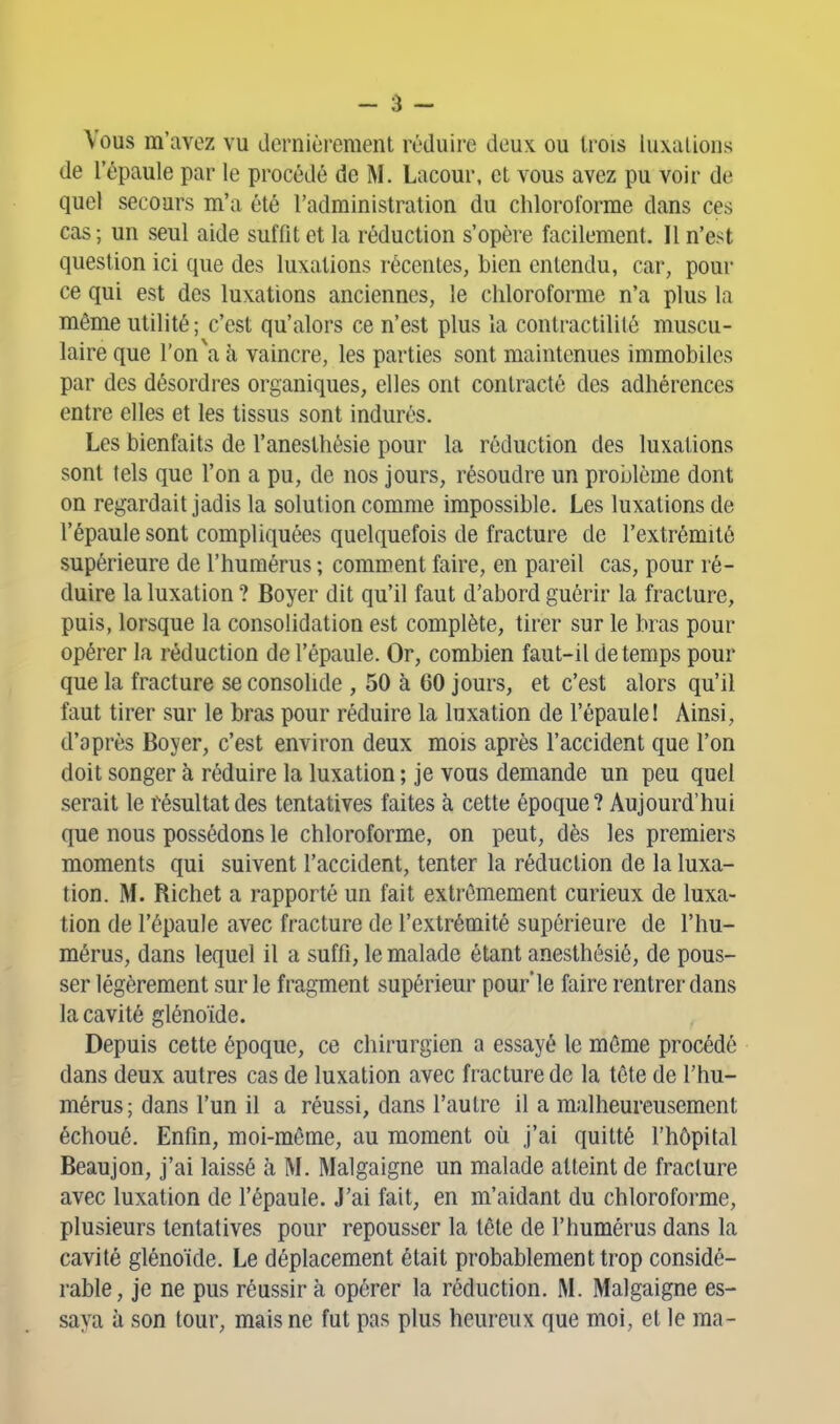 Vous m'avez vu dernièi-emenl réduire deux ou trois luxalions de l'épaule par le procédé de M. Lacour, et vous avez pu voir de quel secours m'a été l'administration du chloroforme dans ces cas; un seul aide suffit et la réduction s'opère facilement. Il n'est question ici que des luxations récentes, bien entendu, car, pour ce qui est des luxations anciennes, le chloroforme n'a plus la même utilité; c'est qu'alors ce n'est plus la contractililé muscu- laire que ron\T, à vaincre, les parties sont maintenues immobiles par des désordres organiques, elles ont contracté des adhérences entre elles et les tissus sont indurés. Les bienfaits de l'anesthésie pour la réduction des luxations sont tels que l'on a pu, de nos jours, résoudre un problème dont on regardait jadis la solution comme impossible. Les luxations de l'épaule sont compliquées quelquefois de fracture de l'extrémité supérieure de l'humérus ; comment faire, en pareil cas, pour ré- duire la luxation ? Boyer dit qu'il faut d'abord guérir la fracture, puis, lorsque la consolidation est complète, tirer sur le bras pour opérer la réduction de l'épaule. Or, combien faut-il de temps pour que la fracture se consolide , 50 à 60 jours, et c'est alors qu'il faut tirer sur le bras pour réduire la luxation de l'épaule! Ainsi, d'après Boyer, c'est environ deux mois après l'accident que l'on doit songer à réduire la luxation; je vous demande un peu quel serait le résultat des tentatives faites à cette époque? Aujourd'hui que nous possédons le chloroforme, on peut, dès les premiers moments qui suivent l'accident, tenter la réduction de la luxa- tion. M. Richet a rapporté un fait extrêmement curieux de luxa- tion de l'épaule avec fracture de l'extrémité supérieure de l'hu- mérus, dans lequel il a suffi, le malade étant anesthésié, de pous- ser légèrement sur le fragment supérieur pour'le faire rentrer dans la cavité glénoïde. Depuis cette époque, ce chirurgien a essayé le môme procédé dans deux autres cas de luxation avec fracture de la tête de l'hu- mérus; dans l'un il a réussi, dans l'autre il a malheureusement échoué. Enfin, moi-môme, au moment où j'ai quitté l'hôpital Beaujon, j'ai laissé à M. Malgaigne un malade atteint de fracture avec luxation de l'épaule. J'ai fait, en m'aidant du chloroforme, plusieurs tentatives pour repousser la tête de l'humérus dans la cavité glénoïde. Le déplacement était probablement trop considé- rable, je ne pus réussira opérer la réduction. M. Malgaigne es- saya à son tour, mais ne fut pas plus heureux que moi, et le ma-