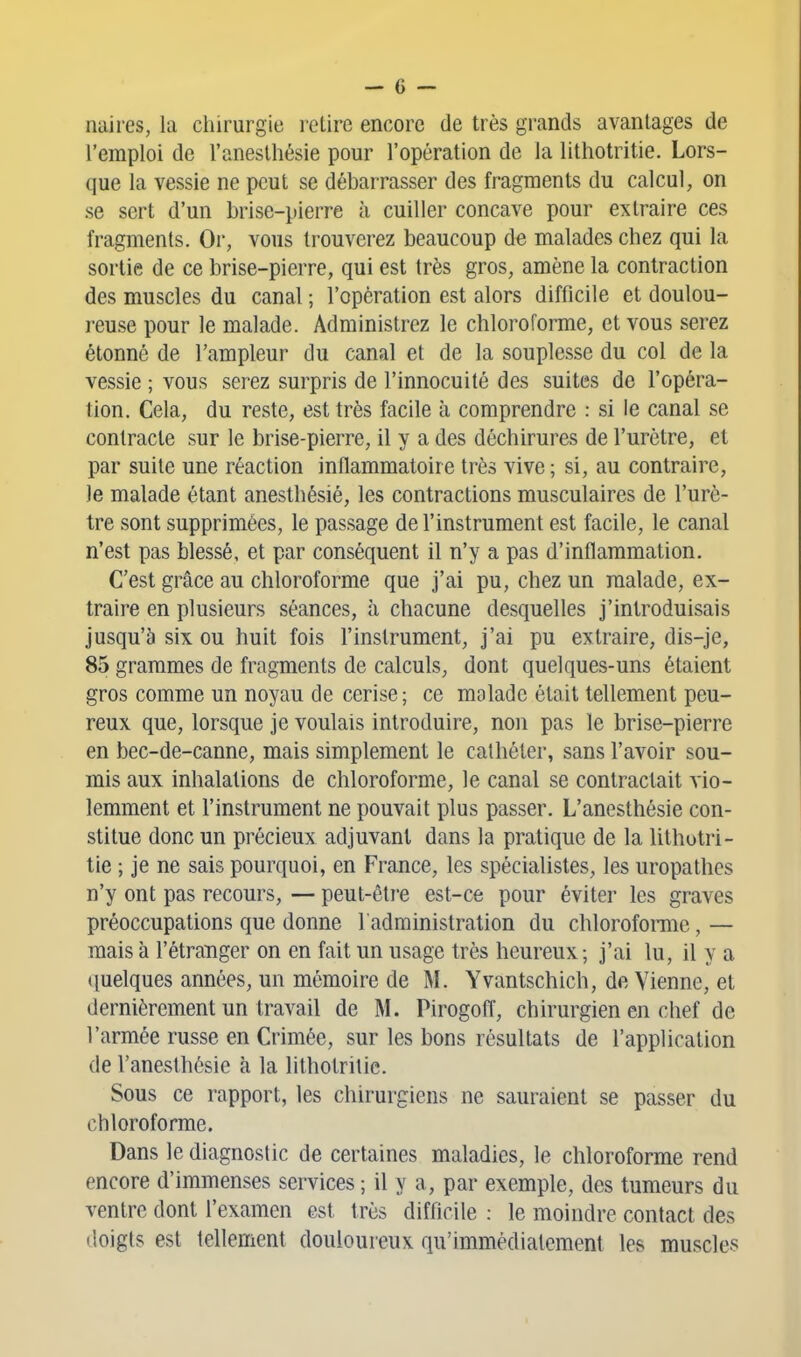 naires, la chirurgie i-etire encore de très grands avantages de l'emploi de l'aneslhésie pour l'opération de la lithotritie. Lors- que la vessie ne peut se débarrasser des fragments du calcul, on se sert d'un brise-pierre à cuiller concave pour extraire ces fragments. Or, vous trouverez beaucoup de malades chez qui la sortie de ce brise-pierre, qui est très gros, amène la contraction des muscles du canal ; l'opération est alors difficile et doulou- reuse pour le malade. Administrez le chloroforme, et vous serez étonné de l'ampleur du canal et de la souplesse du col de la vessie ; vous serez surpris de l'innocuité des suites de l'opéra- tion. Cela, du reste, est très facile à comprendre : si le canal se contracte sur le brise-pierre, il y a des déchirures de l'urètre, et par suite une réaction inflammatoire très vive ; si, au contraire, le malade étant anesthésié, les contractions musculaires de l'urè- tre sont supprimées, le passage de l'instrument est facile, le canal n'est pas blessé, et par conséquent il n'y a pas d'inflammation. C'est grâce au chloroforme que j'ai pu, chez un malade, ex- traire en plusieurs séances, à chacune desquelles j'introduisais jusqu'à six ou huit fois l'instrument, j'ai pu extraire, dis-je, 85 grammes de fragments de calculs, dont quelques-uns étaient gros comme un noyau de cerise ; ce malade était tellement peu- reux que, lorsque je voulais introduire, non pas le brise-pierre en bec-de-canne, mais simplement le cathéter, sans l'avoir sou- mis aux inhalations de chloroforme, le canal se contractait vio- lemment et l'instrument ne pouvait plus passer. L'anesthésie con- stitue donc un précieux adjuvant dans la pratique de la lithotri- tie ; je ne sais pourquoi, en France, les spécialistes, les uropathes n'y ont pas recours, — peut-être est-ce pour éviter les graves préoccupations que donne l'administration du chloroforaie, — mais à l'étranger on en fait un usage très heureux; j'ai lu, il y a quelques années, un mémoire de M. Yvantschich, de Vienne, et dernièrement un travail de M. Pirogofl, chirurgien en chef de l'armée russe en Crimée, sur les bons résultats de l'application de l'anesthésie à la lithotritie. Sous ce rapport, les chirurgiens ne sauraient se passer du chloroforme. Dans le diagnostic de certaines maladies, le chloroforme rend encore d'immenses services ; il y a, par exemple, des tumeurs du ventre dont l'examen est très difficile : le moindre contact des doigts est tellement douloureux qu'immédiatement les muscles