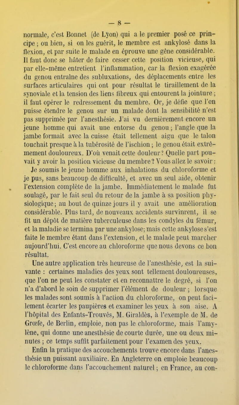 normale, c'est Bonnet (de Lyon) qui a le premier posé ce prin- cipe ; ou bien, si on les guérit, le membre est ankylosé dans la flexion, et par suite le malade en éprouve une gêne considérable. Il faut donc se liâtor de faire cesser cette position vicieuse, qui par elle-même entretient l'inilammation, car la flexion exagérée du genou entraîne des subluxations, des déplacements entre les surfaces articulaires qui ont pour résultat le tiraillement de la synoviale et la tension des liens iibreux qui entourent la jointui-e ; il faut opérer le redressement du membre. Or, je défie que l'on puisse étendre le genou sur un malade dont la sensibilité n'est pas supprimée par l'anesthésie. J'ai vu dernièrement encore un jeune homme qui avait une entorse du genou ; l'angle que la jambe formait avec la cuisse était tellement aigu que le talon touchait presque à la tubérosité de l'ischion ; le genou était extrê- mement douloureux. D'où venait cette douleur ? Quelle part pou- vait y avoir la position vicieuse du membre? Vous allez le savoir : Je soumis le jeune homme aux inhalations du chloroforme et je pus, sans beaucoup de difliculté, et avec un seul aide, obtenir l'extension complète de la jambe. Immédiatement le malade fut soulagé, par le fait seul du retour de la jambe à sa position phy- siologique; au bout de quinze jours il y avait une amélioration considérable. Plus tard, de nouveaux accidents survinrent, il se fit un dépôt de matière tuberculeuse dans les condyles du fémur, et la maladie se termina par une ankylose; mais cette ankylose s'est faite le membre étant dans l'extension, et le malade peut marcher aujourd'hui. C'est encore au chloroforme que nous devons ce bon résultat. Une autre application très heureuse de l'anesthésie, est la sui- vante : certaines maladies des yeux sont tellement douloureuses, que l'on ne peut les constater et en reconnattre le degré, si l'on n'a d'abord le soin de supprimer l'élément de douleur ; lorsque les malades sont soumis à l'action du chloroforme, on peut faci- lement écarter les paupières et examiner les yeux à son aise, k l'hôpital des Enfants-Trouvés, M. Giraldès, à l'exemple de M. de Grœfe, de Berlin, emploie, non pas le chloroforme, mais l'amy- lène, qui donne une anesthésie de courte durée, une ou deux mi- nutes ; ce temps suffit parfaitement pour l'examen des yeux. Enfin la pratique des accouchements trouve encore dans l'anes- thésie un puissant auxiliaire. En Angleterre on emploie beaucoup le chloroforme dans raccouchemcnt naturel ; en France, au con-