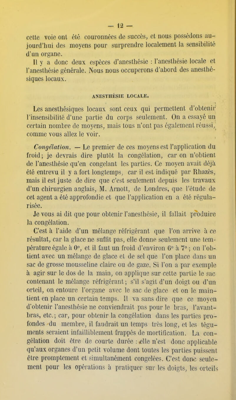 celle voie onl été couronnées de succès, et nous possédons au- jourd'hui des moyens pour surprendre localement la sensibilité d'un organe. Il y a donc deux espèces d'aneslhésie : l'anestliésie locale et l'aneslhésie générale. Nous nous occuperons d'abord des aneslhé- siques locaux. ANESTHÉSIE LOCALE. Les anesthésiques locaux sont ceux qui permettent d'oblenii- l'insensibilité d'une partie du corps seulement. On a essayé un certain nombre de moyens, mais tous n'ont pas également réussi, comme vous allez le voir. Congélation. — Le premier de ces moyens est l'application du froid; je devrais dire plutôt la congélation, car on n'obtient de l'anesthésie qu'en congelant les parties. Ce moyen avait déjà été entrevu il y a fort longtemps, car il est indiqué par Rhazès, mais il est juste de dire que c'est seulement depuis les travaux d'un chirurgien anglais, M. Arnott, de Londres, que l'élude de cet agent a été approfondie et que l'application en a été régula- risée. Je vous ai dit que pour obtenir l'aneslhésie, il fallait produire la congélation. C'est à l'aide d'un mélange réfrigérant que l'on arrive à ce résultat, car la glace ne suffit pas, elle donne seulement une tem- pérature égale à 0, et il faut un froid d'environ G° à 7 ; on l'ob- tient avec un mélange de glace et de sel que l'on place dans un sac de grosse mousseline claire ou de gaze. Si l'on a par exemple à agir sur le dos de la main, on applique sur celte partie le sac contenant le mélange réfrigérant; s'il s'agit d'un doigt ou d'un orteil, on entoure l'organe avec le sac de glace et on le main- tient en place un certain temps. Il va sans dire que ce moyen d'obtenir l'anesthésie ne conviendrait pas pour le bras, l'avant- bras, etc.; car, pour obtenir la congélation dans les parties pro- fondes du membre, il faudrait un temps très long, et les tégu- ments seraient infailliblement frappés de mortification. La con- gélation doit être de courte durée : eWe n'est donc applicable qu'aux organes d'un petit volume dont toutes les parties puissent être promptemenl et simultanément congelées. C'est donc seule- ment pour les opérations à pratiquer sur les doigts, les orteils