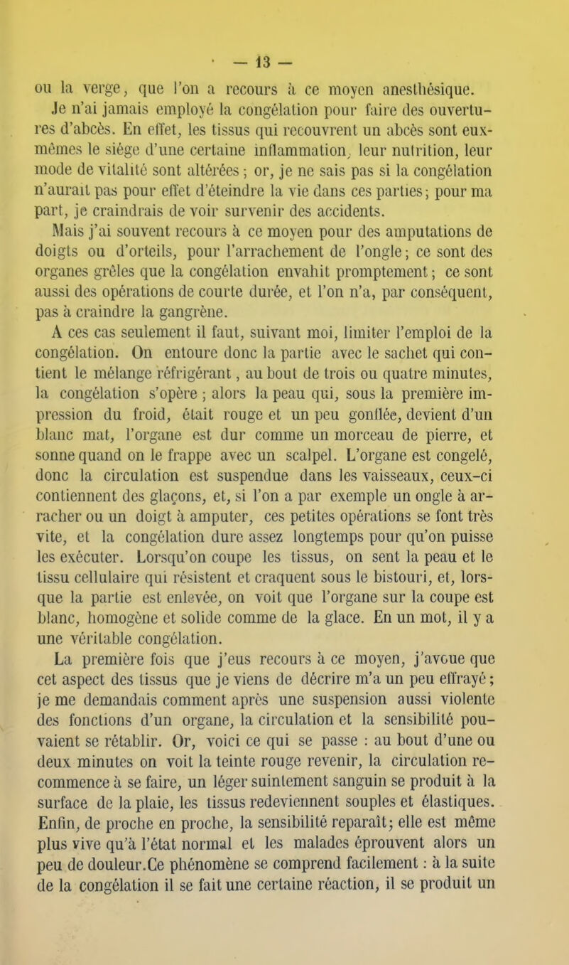 ou la verge, que l'on a recours à ce moyen aneslliésique. Je n'ai jamais employé la congélation pour faire des ouvertu- res d'abcès. En eiïet, les tissus qui recouvrent un abcès sont eux- mêmes le siège d'une certaine inflammation; leur nutrition, leur mode de vitalité sont altérées ; or, je ne sais pas si la congélation n'aurait pas pour etïet d'éteindre la vie dans ces parties ; pour ma part, je craindrais de voir survenir des accidents. Mais j'ai souvent recours à ce moyen pour des amputations de doigts ou d'orteils, pour l'arrachement de l'ongle ; ce sont des organes grêles que la congélation envahit promptement ; ce sont aussi des opérations de courte durée, et l'on n'a, par conséquent, pas à craindre la gangrène. A ces cas seulement il faut, suivant moi, limiter l'emploi de la congélation. On entoure donc la partie avec le sachet qui con- tient le mélange réfrigérant, au bout de trois ou quatre minutes, la congélation s'opère ; alors la peau qui, sous la première im- pression du froid, était rouge et un peu gonflée, devient d'un blanc mat, l'organe est dur comme un morceau de pierre, et sonne quand on le frappe avec un scalpel. L'organe est congelé, donc la circulation est suspendue dans les vaisseaux, ceux-ci contiennent des glaçons, et, si l'on a par exemple un ongle à ar- racher ou un doigt à amputer, ces petites opérations se font très vite, et la congélation dure assez longtemps pour qu'on puisse les exécuter. Lorsqu'on coupe les tissus, on sent la peau et le tissu cellulaire qui résistent et craquent sous le bistouri, et, lors- que la partie est enlevée, on voit que l'organe sur la coupe est blanc, homogène et solide comme de la glace. En un mot, il y a une véritable congélation. La première fois que j'eus recours à ce moyen, j'avoue que cet aspect des tissus que je viens de décrire m'a un peu eftrayé ; je me demandais comment après une suspension aussi violente des fondions d'un organe, la circulation et la sensibilité pou- vaient se rétablir. Or, voici ce qui se passe : au bout d'une ou deux minutes on voit la teinte rouge revenir, la circulation re- commence à se faire, un léger suintement sanguin se produit à la surface de la plaie, les tissus redeviennent souples et élastiques. Enfin, de proche en proche, la sensibilité reparaît j elle est même plus vive qu'à l'état normal et les malades éprouvent alors un peu de douleur.Ce phénomène se comprend facilement : à la suite de la congélation il se fait une certaine réaction, il se produit un