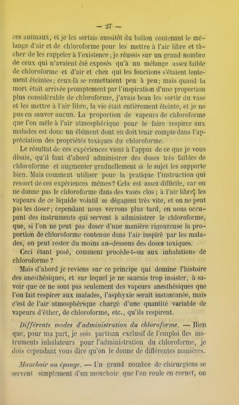 ces animaux, et je les sortais aussitôt du ballon contenant le mé- lange d'air et de chloroforme pour les mettre à l'air libre et lâ- cher de les rappeler à l'existence ; je réussis sur un grand nombre de ceux qui n'avaient ôlé exposés qu'à un mélange assez faible de chloroforme et d'air et chez qui les fonctions s'étaient lente- ment éteintes -, ceux-là se remettaient peu à peu ; mais quand lu mort était arrivée promptement par l'inspiration d'une proportion plus considérable de chloroforme, j'avais beau les sortir du vase et les mettre à l'air libre, la vie était entièrement éteinte, et je ne pus en sauver aucun. La proportion de vapeurs de chloroforme que l'on mêle à l'air atmosphérique pour le faire respirer aux malades est donc un élément dont on doit tenir compte dans l'ap- préciation des propriétés toxiques du chloroforme. Le résultat de ces expériences vient à l'appui de ce que je vous disais, qu'il faut d'abord administrer des doses très faibles de chloroforme et augmenter graduellement si le sujet les supporte bien. Mais comment utiliser pour la pratique l'instruction qui ressort de ces expériences mômes? Cela est assez difiicile, car on ne donne pas le chloroforme dans des vases clos ; à l'air libre^ les vapeurs de ce liquide volatil se dégagent très vite, et on ne peut pas les doser ; cependant nous verrons plus tard, en nous occu- pant des instruments qui servent à administrer le chloroforme, que, si l'on ne peut pas doser d'une manière rigoureuse la pro- portion de chloroforme contenue dans l'air inspiré par les mala- des, on peut rester du moins au-dessous des doses toxiques. Ceci étant posé, comment procède-t-on aux inhalations de chloroforme ? Mais d'abord je reviens sur ce principe qui domine l'histoire des anesthésiques, et sur lequel je ne saurais trop insister, à sa- voir que ce ne sont pas seulement des vapeurs anesthésiques que l'on fait respirer aux malades, l'asphyxie serait instantanée, mai» c'est de l'air atmosphénque chargé d'une quantité variable de vapeurs d'éthei-, de chloroforme, etc., qu'ils respirent. Différents modes d'administration du chloroforme. — Bien que, pour ma part, je sois partisan exclusif de l'emploi des ins- truments inhalateurs pour l'administration du chloroforme, je dois cependant vous dire qu'on le donne de diflérentes manières. Mouchoir ou éponge. — Un grand nombre de chirurgiens se servent simplement d'un mouchoir que l'on roule en cornet, on