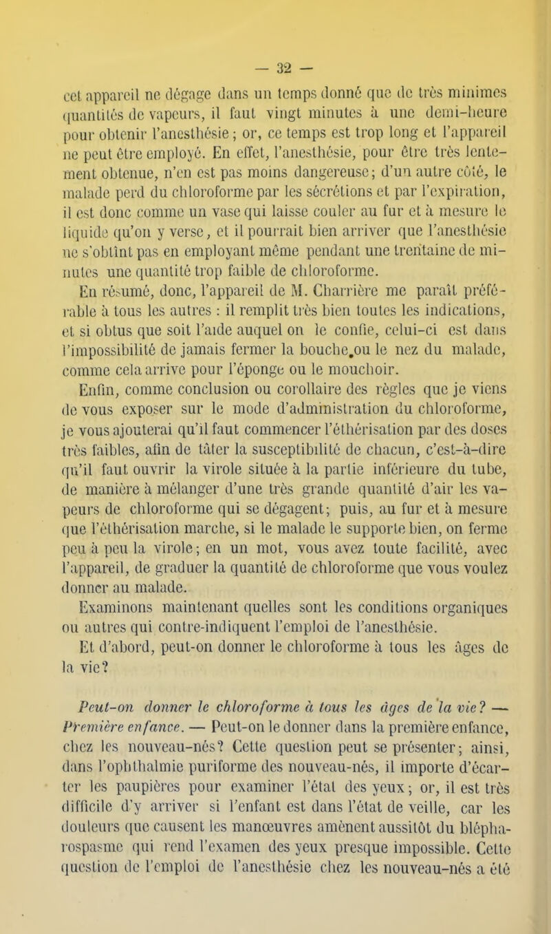 cet appareil ne dégage dans un temps donné que de très minimes (juantilés de vapeurs, il faut vingt minutes à une demi-heure pour obtenir l'ancsthésie ; or, ce temps est trop long et l'appareil ne peut être employé. En effet, l'aneslhésie, pour être très lente- ment obtenue, n'en est pas moins dangereuse; d'un autre côté, le malade perd du chloroforme par les sécrétions et par l'expiration, il est donc comme un vase qui laisse couler au fur et à mesure le liquide qu'on y verse, et il pourrait bien arriver que l'anesthésie ne s'obtînt pas en employant même pendant une trentaine de mi- nutes une quantité trop faible de chloroforme. En résumé, donc, l'appareil de M. Charrière me parait préfé- i-able à tous les autres : il remplit tiès bien toutes les indications, et si obtus que soit l'aide auquel on le confie, celui-ci est dans l'impossibilité de jamais fermer la boucbe.ou le nez du malade, comme cela arrive pour l'éponge ou le mouchoir. Enfin, comme conclusion ou corollaire des règles que je viens de vous exposer sur le mode d'administration du chloroforme, je vous ajouterai qu'il faut commencer l'élliérisation par des doses très faibles, alin de tàler la susceptibilité de chacun, c'esL-à-dirc qu'il faut ouvrir la virole située à la partie inférieure du tube, de manière à mélanger d'une très grande quantité d'air les va- peurs de chloroforme qui se dégagent; puis, au fur et à mesure que l'élhérisation marche, si le malade le supporte bien, on ferme peu à peu la virole; en un mot, vous avez toute facilité, avec l'appareil, de graduer la quantité de chloroforme que vous voulez donner au malade. Examinons maintenant quelles sont les conditions organiques ou autres qui contre-indiquent l'emploi de l'anesthésie. Et d'abord, peut-on donner le chloroforme à tous les âges de la vie? Peut-on donner h chloroforme à tous les âges de là vie? — Première enfance. — Peut-on le donner dans la première enfance, chez les nouveau-nés? Cette question peut se présenter; ainsi, dans l'ophtlialmie puriforme des nouveau-nés, il importe d'écar- ter les paupières pour examiner l'état des yeux ; or, il est très difficile d'y arriver si l'enfant est dans l'état de veille, car les douleurs que causent les manœuvres amènent aussitôt du blépha- rospasme qui rend l'examen des yeux presque impossible. Cette question de l'emploi de l'anesthésie chez les nouveau-nés a été