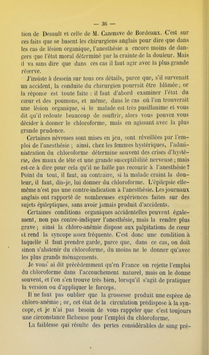 tion de Desault el celle de M. Cazenave de Bordeaux. C'est sur ces faits que se basent les chirurgiens anglais pour dire que dans les cas de lésion organique, l'anesthésie a encore moins de dan- gers que l'état moral déterminé par la crainte de la douleur. Mais il va sans dire que dans ces cas il faut agir avec la plus grande réserve. J'insiste à dessein sur tous ces détails, parce que, s'il survenait un accident, la conduite du chirurgien pourrait être blâmée ; or la réponse est toute faite : il faut d'abord examiner l'état du cœur et des poumons, et même, dans le cas où l'on trouverait une lésion organique, si le malade est très pusillanime et vous dit qu'il redoute beaucoup de souffrir, alois vous pouvez vous décider à donner le chloroforme, mais en agissant avec la plus grande prudence. Certaines névroses sont mises en jeu, sont réveillées par l'em- ploi de l'anesthésie ; ainsi, chez les femmes hystériques, l'admi- nistration du chloroforme détermine souvent des crises d'hysté- rie, des maux de tête et une grande susceptibilité nerveuse ; mais est-ce à dire pour cela qu'il ne faille pas recourir à l'anesthésie? Point du tout, il faut, au contraire, si la malade craint la dou- leur, il faut, dis-je, lui donner du chloroforme. L'épilepsie elle- même n'est pas une contre-indication à l'anesthésie. Les journaux anglais ont rapporté de nombreuses expériences faites sur des sujets épileptiques, sans avoir jamais produit d'accidents. Certaines conditions organiques accidentelles peuvent égale- ment, non pas contre-indiquer l'anesthésie, mais la rendre plus grave ; ainsi la chloro-anémie dispose aux palpitations de cœur et rend la syncope assez fréquente. C'est donc une condition à laquelle il faut prendre garde, parce que, dans ce cas, on doit sinon s'abstenir du chloroforme, du moins ne le donner qu'avec les plus grands ménagements. Je vous' ai dit précédemment qu'en France on rejette l'emploi du chloroforme dans l'accouchement naturel, mais on le donne souvent, et l'on s'en trouve très bien, lorsqu'il s'agit de pratiquer la version ou d'appliquer le forceps. 11 ne faut pas oublier que la grossesse produit une espèce de chloro-anémie ; or, cet état de la circulation prédispose à la syn- cope, et je n'ai pas besoin de vous rappeler que c'est toujours une circonstance fâcheuse pour l'emploi du chloroforme. La faiblesse qui résulte des perles considérables de sang pré-