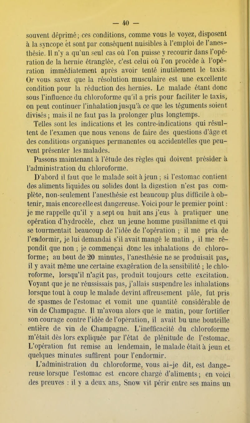 souvent déprimé; ces conditions, comme vous le voyez, disposent à la syncope et sont par conséquent nuisibles à l'emploi de l'anes- tlîésie. Il n'y a qu'un seul cas où l'on puisse y recourir dans l'opé- ration de la hernie étranglée, c'est celui où l'on procède à l'opé- ration immédiatement après avoir tenté inutilement le taxis, Or vous savez que la résolution musculaire est une excellente condition pour la réduction des hernies. Le malade étant donc sous l'influence du chloroforme qu'il a pris pour faciliter le taxis, on peut continuer l'inhalation jusqu'à ce que les téguments soient divisés ; mais il ne faut pas la prolonger plus longtemps. Telles sont les indications et les contre-indications qui résul- tent de l'examen que nous venons de faire des questions d'âge et des conditions organiques permanentes ou accidentelles que peu- vent présenter les malades. Passons maintenant à l'élude des règles qui doivent présider à l'administration du chloroforme. D'abord il faut que le malade soit à jeun ; si l'estomac contient des aliments liquides ou solides dont la digestion n'est pas com- plète, non-seulement l'anesthésie est beaucoup plus difficile à ob- tenir, mais encore elle est dangereuse. Voici pour le premier point : je me rappelle qu'il y a sept ou huit ans j'eus à pratiquer une opération d'hydrocèle, chez un jeune homme pusillanime et qui se tourmentait beaucoup de l'idée de l'opération ; il me pria de l'endormir, je lui demandai s'il avait mangé le matin , il me ré- pondit que non ; je commençai donc les inhalations de chloro- forme; au bout de 20 minutes, l'anesthésie ne se produisait pas, il y avait même une certaine exagération delà sensibilité ; le chlo- roforme, lorsqu'il n'agit pas, produit toujours cette excitation. Voyant que je ne réussissais pas, j'allais suspendre les inhalations lorsque tout à coup le malade devint afïreusement pâle, fut pris de spasmes de l'estomac et vomit une quantité considérable de vin de Champagne, il m'avoua alors que le matin, pour fortifier son courage contre l'idée de l'opération, il avait bu une bouteille entière de vin de Champagne. L'inefficacité du chloroforme m'était dès lors expliquée par l'état de plénitude de l'estomac. L'opération fut remise au lendemain, le malade était à jeun et quelques minutes suffirent pour l'endormir. L'administration du chloroforme, vous ai-je dit, est dange- reuse lorsque l'estomac est encore chargé d'aliments ; en voici des preuves : il y a deux ans, Snow vil périr entre ses mains un