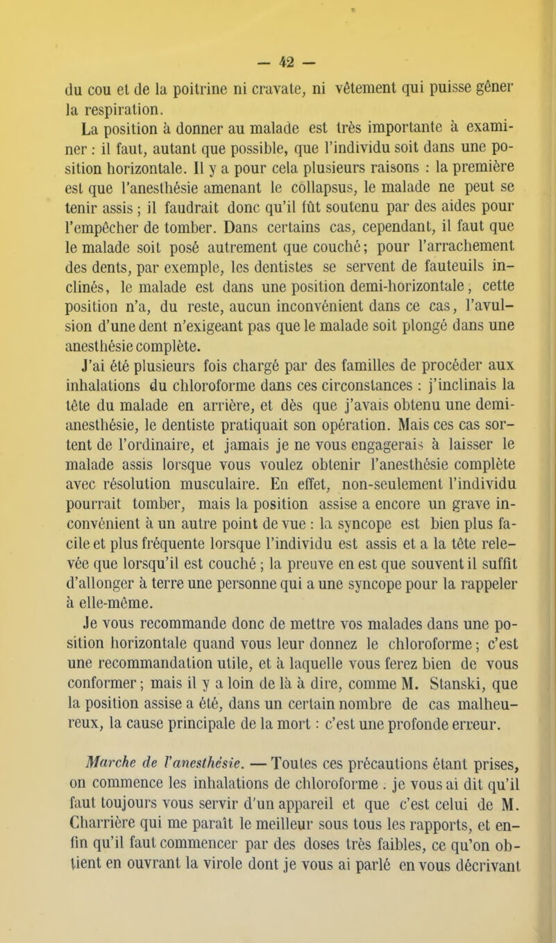 du cou el de la poitrine ni cravate, ni vêtement qui puisse gêner la respiration. La position à donner au malade est très importante à exami- ner : il faut, autant que possible, que l'individu soit dans une po- sition horizontale. Il y a pour cela plusieurs raisons : la première est que l'anesthésie amenant le collapsus, le malade ne peut se tenir assis ; il faudrait donc qu'il fût soutenu par des aides pour l'empêcher de tomber. Dans certains cas, cependant, il faut que le malade soit posé autrement que couché; pour l'arrachement des dents, par exemple, les dentistes se servent de fauteuils in- clinés , le malade est dans une position demi-horizontale, cette position n'a, du reste, aucun inconvénient dans ce cas, l'avul- sion d'une dent n'exigeant pas que le malade soit plongé dans une anesthésie complète. J'ai été plusieurs fois chargé par des familles de procéder aux inhalations du chloroforme dans ces circonstances : j'inclinais la tête du malade en arrière, et dès que j'avais obtenu une demi- anesthésie, le dentiste pratiquait son opération. Mais ces cas sor- tent de l'ordinaire, et jamais je ne vous engagerais à laisser le malade assis lorsque vous voulez obtenir l'anesthésie complète avec résolution musculaire. En effet, non-seulement l'individu pourrait tomber, mais la position assise a encore un grave in- convénient à un autre point de vue : la syncope est bien plus fa- cile et plus fréquente lorsque l'individu est assis et a la tête rele- vée que lorsqu'il est couché ; la preuve en est que souvent il suffit d'allonger à terre une personne qui a une syncope pour la rappeler à elle-même. Je vous recommande donc de mettre vos malades dans une po- sition horizontale quand vous leur donnez le chloroforme ; c'est une recommandation utile, et à laquelle vous ferez bien de vous conformer ; mais il y a loin de là à dire, comme M. Stanski, que la position assise a été, dans un certain nombre de cas malheu- reux, la cause principale de la mort : c'est une profonde erreur. Marche de Vanesthésie. — Toutes ces précautions étant prises, on commence les inhalations de chloroforme . je vous ai dit qu'il faut toujours vous servir d'un appareil et que c'est celui de M. Charrière qui me paraît le meilleur sous tous les rapports, et en- fin qu'il faut commencer par des doses très faibles, ce qu'on ob- tient en ouvrant la virole dont je vous ai parlé en vous décrivant