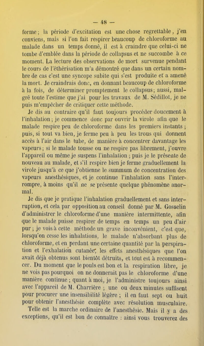 forme ; la période d'excilalion est une chose regrettable, j'en conviens, mais si l'on fait respirer beaucoup de chloroforme au malade dans un temps donné, il est à craindre que celui-ci ne tombe d'emblée dans la période de collapsus et ne succombe à ce moment. La lecture des observations de mort survenue pendant le cours de l'éthérisation m'a démontré que dans un certain nom- bre de cas c'est une syncope subite qui s'est produite et a amené la moT't. Je craindrais donc, en donnant beaucoup de chloroforme à la fois, de déterminer promptement le collapsus; aussi, mal- gré toute l'estime que j'ai pour les travaux de M. Sédillot, je ne puis m'empêcher de critiquer cette méthode. Je dis au contraire qu'il faut toujours procéder doucement à l'inhalation ; je commence donc par ouvrir la virole afin que le malade respire peu de chloroforme dans les premiers instants ; puis, si tout va bien, je ferme peu à peu les trous qui donnent accès à l'air dans le tube, de manière à concentrer davantage les vapeurs; si le malade tousse ou ne respire pas librement, j'ouvre l'appareil ou même je suspens l'inhalation ; puis je le présente de nouveau au malade, et s'il respire bien je ferme graduellement la virole jusqu'à ce que j'obtienne le summum de concentration des vapeurs anesthésiques, et je continue l'inhalation sans l'inter- rompre, à moins qu'il ne se présente quelque phénomène anor- mal. Je dis que je pratique l'inhalation graduellement et sans inter- ruption, et cela par opposition au conseil donné par M. Gosselin d'administrer le chloroforme d'une manière intermittente, afin que le malade puisse respirer de temps en temps un peu d'air pur ; je vois à cette méthode un grave inconvénient, c'est que, lorsqu'on cesse les inhalations, le malade n'absorbant plus de chloroforme, et en perdant une certaine quantité par la perspira- tion et l'exhalation cutanée', les effets anesthésiques que l'on avait déjà obtenus sont bientôt détruits, et tout est à recommen- cer. Du moment que le pouls est bon et la respiration libre, je ne vois pas pourquoi on ne donnerait pas le chloroforme d'une manière continue ; quant à moi, je l'administre toujours ainsi avec l'appareil de M. Charrière ; une ou deux minutes suffisent pour procurer une insensibilité légère ; il en faut sept ou huit pour obtenir- l'anesthésie complète avec résolution musculaire. Telle est la marche ordinaire de l'anesthésie. Mais il y a des exceptions, qu'il est bon de connaître : ainsi vous trouverez des