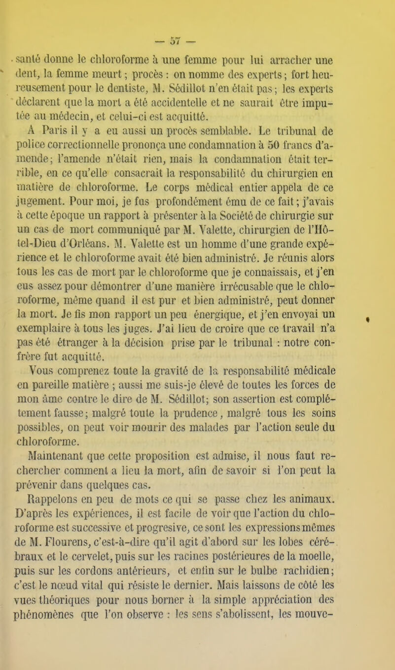 sanlé donne le chloroforme à une femme pour lui arracher une (lent, la femme meurt ; procès : on nomme des experts ; fort heu- reusement pour le dentiste, M. Sédillot n'en était pas ; les experts déclarent que la mort a été accidentelle et ne saurait être impu- tée au médecin, et celui-ci est acquitté. A Paris il y a eu aussi un procès semblable. Le tribunal de police correctionnelle prononça une condamnation à 50 francs d'a- mende; l'amende n'était rien, mais la condamnation était ter- rible, en ce qu'elle consacrait la responsabilité du chirurgien en matière de chloroforme. Le corps médical entier appela de ce jugement. Pour moi, je fus profondément ému de ce fait ; j'avais à cette époque un rapport à présenter à la Société de chirurgie sur un cas de mort communiqué par M. Valette, chirurgien de l'Hô- tel-Dieu d'Orléans. M. Valette est un homme d'une grande expé- rience et le chloroforme avait été bien administré. Je réunis alors tous les cas de mort par le chloroforme que je connaissais, et j'en eus assez pour démontrer d'une manière irrécusable que le chlo- roforme, même quand il est pur et bien administré, peut donner la mort. Je fis mon rapport un peu énergique, et j'en envoyai un exemplaire à tous les juges. J'ai lieu de croire que ce travail n'a pas été étranger à la décision prise par le tribunal : notre con- frère fut acquitté. Vous comprenez toute la gravité de la responsabilité médicale en pareille matière ; aussi me suis-je élevé de toutes les forces de mon âme contre le dire de M. Sédillot; son assertion est complè- tement fausse; malgré toute la prudence, malgré tous les soins possibles, on peut voir mourir des malades par l'action seule du chloroforme. Maintenant que cette proposition est admise, il nous faut re- chercher comment a lieu la mort, afin de savoir si l'on peut la prévenir dans quelques cas. Rappelons en peu de mots ce qui se passe chez les animaux. D'après les expériences, il est facile de voir que l'action du chlo- roforme est successive et progresive, ce sont les expressions mêmes de M. Flourens, c'est-à-dire qu'il agit d'abord sur les lobes céré- braux et le cervelet, puis sur les racines postérieures de la moelle, puis sur les cordons antérieurs, et enlin sur le bulbe rachidien; c'est le nœud vital qui résiste le dernier. Mais laissons de côté les vues théoriques pour nous borner à la simple appréciation des phénomènes que l'on observe : les sens s'abolissent, les raouvc-