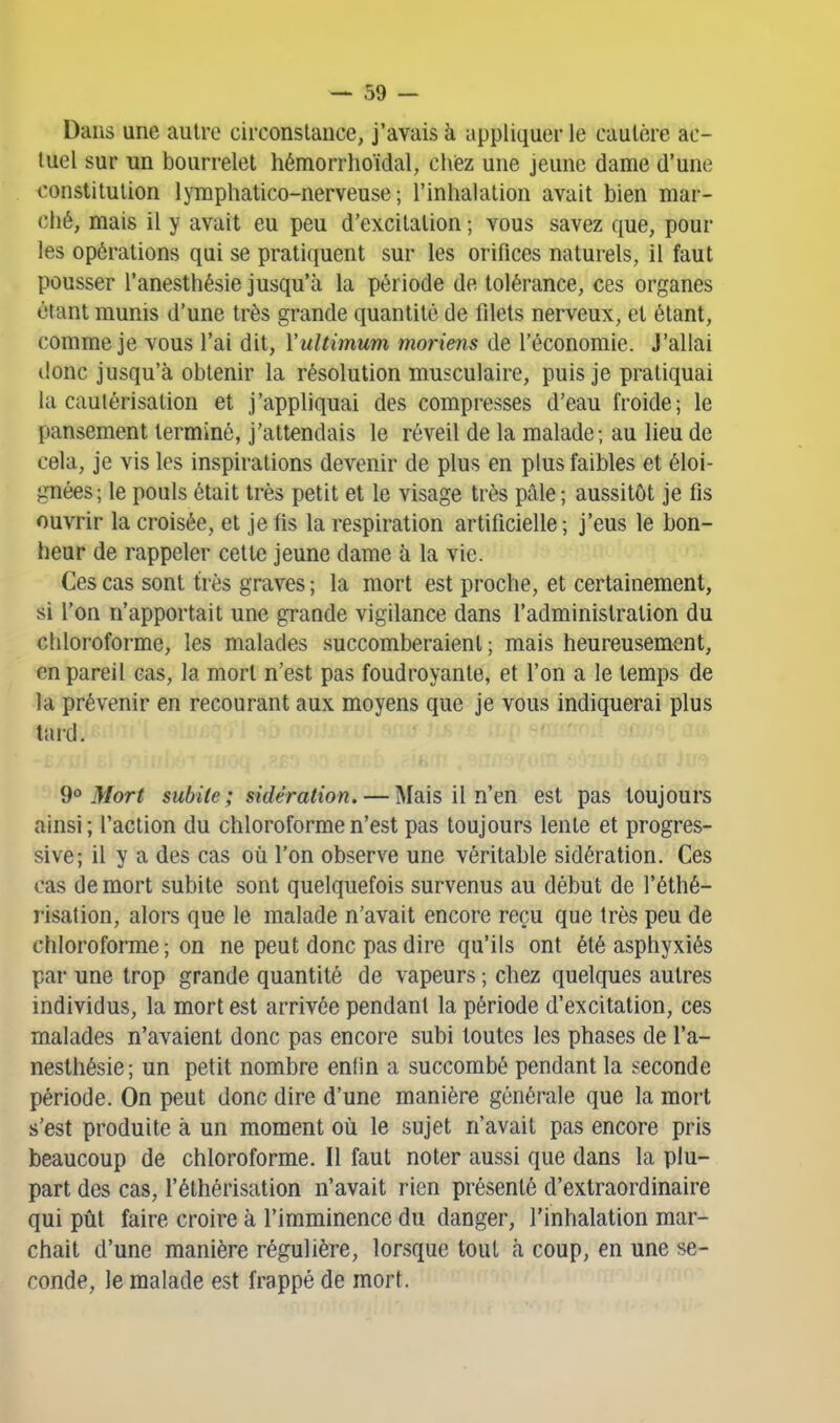 Dans une autre circonstance, j'avais à appliquer le cautère ac- tuel sur un bourrelet hémorrhoïdal, chiez une jeune dame d'une constitution lymphatico-nerveuse ; l'inhalation avait bien mar- ché, mais il y avait eu peu d'excitation ; vous savez que, pour les opérations qui se pratiquent sur les orifices naturels, il faut pousser l'anesthésie jusqu'à la période de tolérance, ces organes étant munis d'une très grande quantité de filets nerveux, et étant, comme je vous l'ai dit, Vultimum moriens de l'économie. J'allai donc jusqu'à obtenir la résolution musculaire, puis je pratiquai la cautérisation et j'appliquai des compresses d'eau froide; le pansement terminé, j'attendais le réveil de la malade; au lieu de cela, je vis les inspirations devenir de plus en plus faibles et éloi- gnées; le pouls était très petit et le visage très pâle; aussitôt je fis ouvrir la croisée, et je fis la respiration artificielle ; j'eus le bon- heur de rappeler cette jeune dame à la vie. Ces cas sont très graves ; la mort est proche, et certainement, si l'on n'apportait une grande vigilance dans l'administration du chloroforme, les malades succomberaient ; mais heureusement, en pareil cas, la mort n'est pas foudroyante, et l'on a le temps de la prévenir en recourant aux moyens que je vous indiquerai plus tard. 9° Mort subite; sidération. — Mais il n'en est pas toujours ainsi; l'action du chloroforme n'est pas toujours lente et progres- sive; il y a des cas où l'on observe une véritable sidération. Ces cas de mort subite sont quelquefois survenus au début de l'éthé- risation, alors que le malade n'avait encore reçu que très peu de chloroforme; on ne peut donc pas dire qu'ils ont été asphyxiés par une trop grande quantité de vapeurs ; chez quelques autres individus, la mort est arrivée pendant la période d'excitation, ces malades n'avaient donc pas encore subi toutes les phases de l'a- nesthésie; un petit nombre enfin a succombé pendant la seconde période. On peut donc dire d'une manière générale que la mort s'est produite à un moment où le sujet n'avait pas encore pris beaucoup de chloroforme. Il faut noter aussi que dans la plu- part des cas, l'éthérisation n'avait rien présenté d'extraordinaire qui pût faire croire à l'imminence du danger, l'inhalation mar- chait d'une manière régulière, lorsque tout à coup, en une se- conde, le malade est frappé de mort.