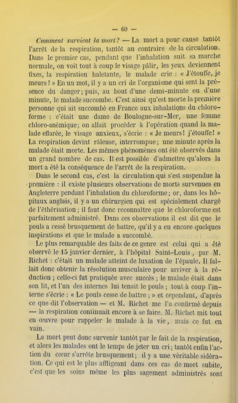 Comment survient la mort ? — La mort a pour cause tantôt l'arrêt de la respiration, tantôt au contraire de la circulation. Dans le premier cas, pendant que l'inhalation suit sa marche normale, on voit tout à coup le visage pâlir, les yeux deviennent fixes, la respiration haletante, le malade crie : « J'étouffe, je meurs ! » En un mot, il y a un cri de l'organisme qui sent la pré- sence du danger ; puis, au hout d'une demi-minute ou d'une minute, le malade succombe. C'est ainsi qu'est morte la première personne qui ait succombé en France aux inhalations du chloro- forme : c'était une dame de Boulogne-sur-Mer, une femme chloro-anémique ; on allait procéder à l'opération quand la ma- lade effarée, le visage anxieux, s'écrie : « Je meurs 1 j'étouffe 1 » La respiration devint râleuse, interrompue ; une minute après la malade était morte. Les mêmes phénomènes ont été observés dans un grand nombre de cas. Il est possible d'admettre qu'alors la mort a été la conséquence de l'arrêt de la respiration. Dans le second cas, c'est la circulation qui s'est suspendue la première : il existe plusieurs observations de morts survenues en Angleterre pendant l'inhalation du chloroforme ; or, dans les hô- pitaux anglais, il y a un chirurgien qui est spécialement chargé de l'éthérisation ; il faut donc reconnaître que le chloroforme est parfaitement administré. Dans ces observations il est dit que le pouls a cessé brusquement de battre, qu'il y a eu encore quelques inspirations et que le malade a succombé. Le plus remarquable des faits de ce genre est celui qui a été observé le 15 janvier dernier, à l'hôpital Saint-Louis, par M. Richet : c'était un malade atteint de luxation de l'épaule. 11 fal- lait donc obtenir la résolution musculaire pour arriver à la ré- duction ; celle-ci fut pratiquée avec succès ; le malade était dans son lit, et l'un des internes lui tenait le pouls ; tout à coup l'in- terne s'écrie : « Le pouls cesse de battre ; » et cependant, d'après ce que dit l'observation — et M. Richet me l'a confirmé depuis — la respiration continuait encore à se faire. M. Richet mit tout en œuvre pour rappeler le malade à la vie, mais ce fut en vain. La mort peut donc survenir tantôt par le fait de la respiration, et alors les malades ont le temps de jeter un cri ; tantôt enfin l'ac- tion du cœur s'arrête brusquement; il y a une véritable sidéra- lion. Ce qui est le plus affligeant dans ces cas de mort subite, c'est que les soins même les plus sagement administrés sont