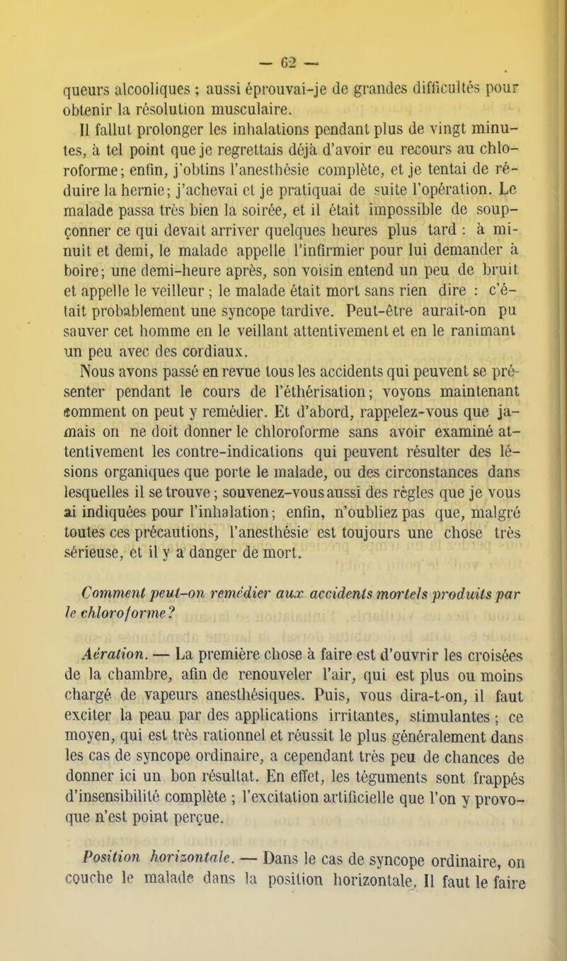 queurs alcooliques ; aussi éprouvai-je de grandes difiicultés pour obtenir la résolution musculaire. Il fallut prolonger les inhalations pendant plus de vingt minu- tes, à tel point que je regrettais déjà d'avoir eu recours au chlo- roforme; enfin, j'obtins l'anesthcsie complète, et je tentai de ré- duire la hernie; j'achevai et je pratiquai de suite l'opération. Le malade passa très bien la soirée, et il était impossible de soup- çonner ce qui devait arriver quelques heures plus tard : à mi- nuit et demi, le malade appelle l'infirmier pour lui demander à boire; une demi-heure après, son voisin entend un peu de bruit et appelle le veilleur ; le malade était mort sans rien dire : c'é- tait probablement une syncope tardive. Peut-être aurait-on pu sauver cet homme en le veillant attentivement et en le ranimant un peu avec des cordiaux. Nous avons passé en revue tous les accidents qui peuvent se pré- senter pendant le cours de l'éthérisation ; voyons maintenant «omment on peut y remédier. Et d'abord, rappelez-vous que ja- mais on ne doit donner le chloroforme sans avoir examiné at- tentivement les contre-indications qui peuvent résulter des lé- sions organiques que porte le malade, ou des circonstances dans lesquelles il se trouve ; souvenez-vous aussi des règles que je vous ai indiquées pour l'inhalation ; enfin, n'oubliez pas que, malgré toutes ces précautions, l'anesthésie est toujours une chose très sérieuse, et il y a danger de mort. Comment peut-on remédier aux accidents mortels produits par le chloroforme ? Aération. — La première chose à faire est d'ouvrir les croisées de la chambre, afin de renouveler l'air, qui est plus ou moins chargé de vapeurs anesthésiques. Puis, vous dira-t-on, il faut exciter la peau par des applications irritantes, stimulantes ; ce moyen, qui est très rationnel et réussit le plus généralement dans les cas de syncope ordinaire, a cependant très peu de chances de donner ici un bon résultat. En effet, les téguments sont frappés d'insensibilité complète ; l'excitation artificielle que l'on y provo- que n'est point perçue. Position horizontale. ~ Dans le cas de syncope ordinaire, on couche le malade dans la position horizontale. Il faut le faire