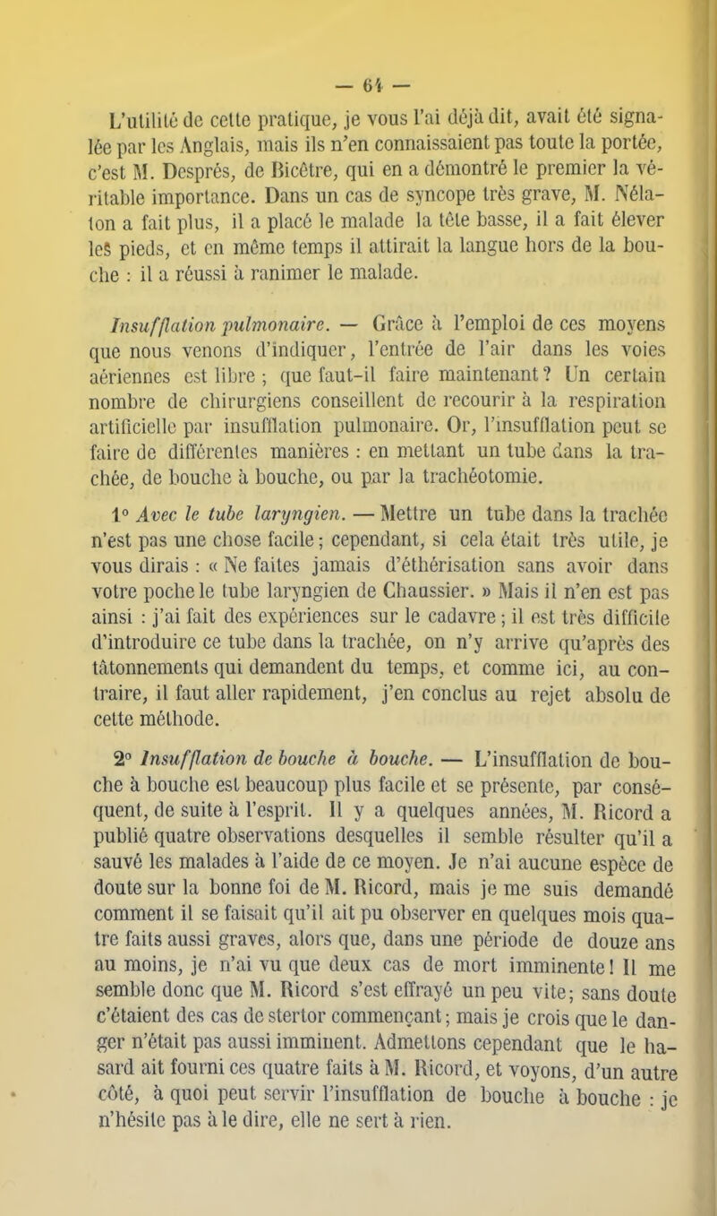 L'utilité de cette pratique, je vous l'ai déjà dit, avait été signa- lée par les Anglais, mais ils n'en connaissaient pas toute la portée, c'est I^î. Després, de Bicêtre, qui en a démontré le premier la vé- ritable importance. Dans un cas de syncope très grave, M. Néla- ton a fait plus, il a placé le malade la tête basse, il a fait élever les pieds, et en même temps il attirait la langue hors de la bou- che : il a réussi à ranimer le malade. Insufflation jmlmonaire. — Grâce à l'emploi de ces moyens que nous venons d'indiquer, l'entrée de l'air dans les voies aériennes est libre ; que faut-il faire maintenant ? Un certain nombre de chirurgiens conseillent de recourir à la respiration artificielle par insufflation pulmonaire. Or, l'msufflation peut se faire de difTérenles manières : en mettant un tube dans la tra- chée, de bouche à bouche, ou par la trachéotomie. 1° Avec le tube laryngien. — Mettre un tube dans la trachée n'est pas une chose facile; cependant, si cela était très utile, je vous dirais : « Ne faites jamais d'éthérisation sans avoir dans votre poche le tube laryngien de Chaussier. » Mais il n'en est pas ainsi : j'ai fait des expériences sur le cadavre ; il est très difficile d'introduire ce tube dans la trachée, on n'y arrive qu'après des tâtonnements qui demandent du temps, et comme ici, au con- traire, il faut aller rapidement, j'en conclus au rejet absolu de cette méthode. 2 Insufflation de bouche à bouche. — L'insufflation de bou- che à bouche est beaucoup plus facile et se présente, par consé- quent, de suite à l'esprit. Il y a quelques années, M. Ricord a publié quatre observations desquelles il semble résulter qu'il a sauvé les malades à l'aide de ce moyen. Je n'ai aucune espèce de doute sur la bonne foi de M. Ricord, mais je me suis demandé comment il se faisait qu'il ait pu observer en quelques mois qua- tre faits aussi graves, alors que, dans une période de douze ans au moins, je n'ai vu que deux cas de mort imminente ! Il me semble donc que M. Ricord s'est effrayé un peu vite; sans doute c'étaient des cas de stertor commençant ; mais je crois que le dan- ger n'était pas aussi imminent. Admettons cependant que le ha- sard ait fourni ces quatre faits à M. Ricord, et voyons, d'un autre côté, à quoi peut servir l'insufflation de bouche à bouche : je n'hésite pas aie dire, elle ne sert à rien.