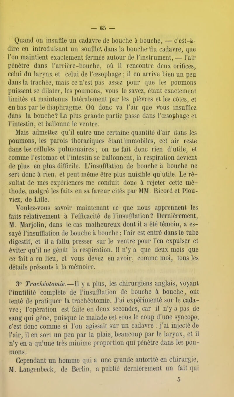 Quand ou insuffle un cadavre de bouche à bouclie, — c'est-à- dire en introduisant un soufflet dans la bouche \lu cadavre, que l'on maintient exactement fermée autour de l'instrument, — l'air pénètre dans l'arrière-bouche, où il rencontre deux orifices, celui du larynx et celui de l'œsophage ; il en arrive bien un peu dans la trachée, mais ce n'est pas assez pour que les poumons puissent se dilater, les poumons, vous le savez, étant exactement limités et maintenus latéralement par les plèvres et les côtes, et en bas par le diaphragme. Où donc va l'air que ^^)us insuftlez dans la bouche? La plus grande partie passe dans rœso{)hage et l'intestin, et ballonne le ventre. Mais admettez qu'il entre une certaine quantité d'air dans les poumons, les parois thoraciques étant immobiles, cet air reste dans les cellules pulmonaires -, on ne fait donc rien d'utile, et comme l'estomac et l'intestin se ballonnent, la respiration devient de plus en plus difficile. L'insufflation de bouche à bouche ne sert donc à rien, et peut même être plus nuisible qu'utile. Le ré- sultat de mes expériences me conduit donc à rejeter cette mé- thode, malgré les faits en sa faveur cités par MM. Ricord et Plou- viez, de Lille. Voulez-vous savoir maintenant ce que nous apprennent les faits relativement à l'efficacité de l'insufflation? Dernièrement, M. Marjolin, dans le cas malheureux dont il a été témoin, a es- sayé l'insufflation de bouche à bouche ; l'air est entré dans le tube digestif, et il a fallu presser sur le ventre pour l'en expulser et éviter qu'il ne gênât la respiration. 11 n'y a que deux mois que ce fait a eu lieu, et vous devez en avoir, comme moi, tous les détails présents k la mémoire. 3<» Trachéotomie.—{[ y a plus, les chirurgiens anglais, voyant l'inutililé complète de l'insufllation de bouche à bouche, ont tenté de pratiquer la trachéotomie. J'ai expérimenté sur le cada- vre ; l'opération est faite en deux secondes, car il n'y a pas de sang qui gêne, puisque le malade est sous le coup d'une syncope; c'est donc comme si l'on agissait sur un cadavre : j'ai injecté de l'air, il en sort un peu par la plaie, beaucoup par le larynx, et il n'y en a qu'une très minime proportion qui pénèU*e dans les pou- mons. Cependant un homme qui a une grande autorité en chirurgie, M. Langonbeck, de Berlin, a publié dernièrement un fait qui 5