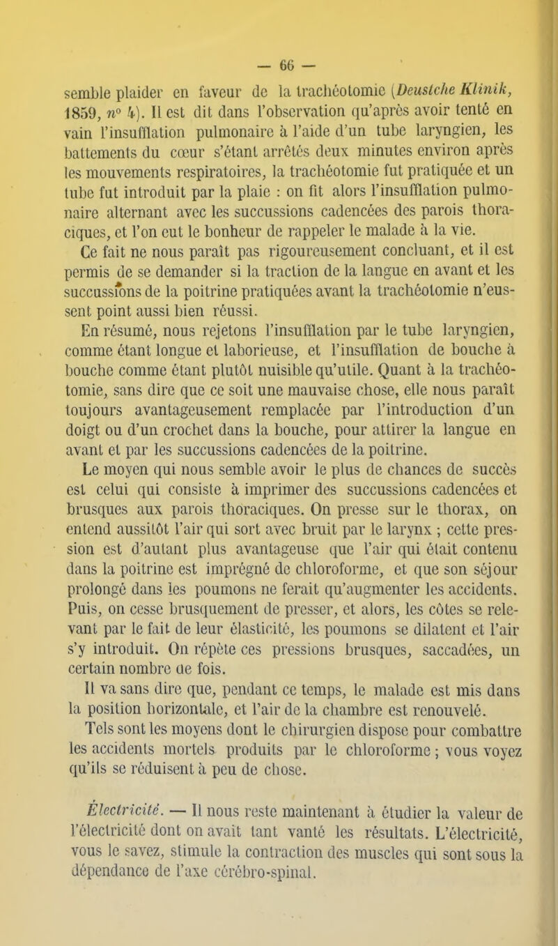 semble plaider en faveur de la Irachéolomic [Dcuslche Klinik, 1859, wo h). Il est dit dans l'observation qu'après avoir tenté en vain l'insufflation pulmonaire à l'aide d'un tube laryngien, les battements du cœur s'étant arrêtés deux minutes environ après les mouvements respiratoires, la tracliéotomie fut pratiquée et un tube fut introduit par la plaie : on fit alors l'insufflation pulmo- naire alternant avec les succussions cadencées des parois thora- ciques, et l'on eut le bonheur de rappeler le malade à la vie. Ce fait ne nous paraît pas rigoureusement concluant, et il est permis de se demander si la traction de la langue en avant et les succussrons de la poitrine pratiquées avant la trachéotomie n'eus- sent point aussi bien réussi. En résumé, nous rejetons l'insufflation par le tube laryngien, comme étant longue et laborieuse, et l'insufflation de bouche à bouche comme étant plutôt nuisible qu'utile. Quant à la trachéo- tomie, sans dire que ce soit une mauvaise chose, elle nous paraît toujours avantageusement remplacée par l'introduction d'un doigt ou d'un crochet dans la bouche, pour attirer la langue en avant et par les succussions cadencées de la poitrine. Le moyen qui nous semble avoir le plus de chances de succès est celui qui consiste à imprimer des succussions cadencées et brusques aux parois thoraciques. On presse sur le thorax, on entend aussitôt l'air qui sort avec bruit par le larynx ; cette pres- sion est d'autant plus avantageuse que l'air qui était contenu dans la poitrine est imprégné de chloroforme, et que son séjour prolongé dans les poumons ne ferait qu'augmenter les accidents. Puis, on cesse brusquement de presser, et alors, les côtes se rele- vant par le fait de leur élasticité, les poumons se dilatent et l'air s'y introduit. On répète ces pressions brusques, saccadées, un certain nombre ae fois. Il va sans dire que, pendant ce temps, le malade est mis dans la position horizontale, et l'air de la chambre est renouvelé. Tels sont les moyens dont le chirurgien dispose pour combattre les accidents mortels produits par le chloroforme ; vous voyez qu'ils se réduisent à peu de chose. Électricité. — H nous reste maintenant à étudier la valeur de l'électricité dont on avait tant vanté les résultats. L'électricité, vous le savez, stimule la contraction des muscles qui sont sous la dépendance de l'axe cérébro-spinal.