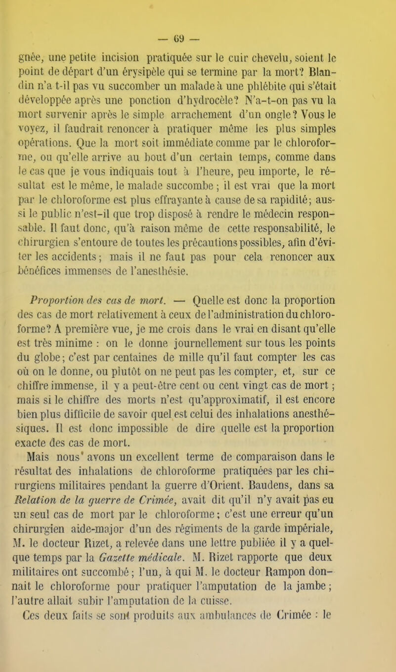 griée, une petite incision pratiquée sur le cuir chevelu, soient le point de départ d'un érysipèle qui se termine par la mort? Blan- din n'a t-il pas vu succomber un malade à une phlébite qui s'était développée après une ponction d'hydrocôle? N'a-t-on pas vu la mort survenir après le simple arrachement d'un ongle? Vous le voyez, il faudrait renoncer à pratiquer même les plus simples opérations. Que la mort soit immédiate comme par le chlorofor- me, ou qu'elle arrive au bout d'un certain temps, comme dans le cas que je vous indiquais tout à l'heure, peu importe, le ré- sultat est le même, le malade succombe ; il est vrai que la mort par le chloroforme est plus effrayante à cause de sa rapidité; aus- si le public n'est-il que trop disposé à rendre le médecin respon- sable. Il faut donc, qu'à raison même de cette responsabilité, le chirurgien s'entoure de toutes les précautions possibles, afin d'évi- ter les accidents ; mais il ne faut pas pour cela renoncer aux bénéfices immenses de l'anesthésie. Proportion des cas de mort. — Quelle est donc la proportion des cas de mort relativement à ceux de l'administration du chloro- forme? A première vue, je me crois dans le vrai en disant qu'elle est très minime : on le donne journellement sur tous les points du globe ; c'est par centaines de mille qu'il faut compter les cas où on le donne, ou plutôt on ne peut pas les compter, et, sur ce chiffre immense, il y a peut-être cent ou cent vingt cas de mort ; mais si le chiffre des morts n'est qu'approximatif, il est encore bien plus difficile de savoir quel est celui des inhalations anesthé- siques. Il est donc impossible de dire quelle est la proportion exacte des cas de mort. Mais nous' avons un excellent terme de comparaison dans le résultat des inhalations de chloroforme pratiquées par les chi- rurgiens militaires pendant la guerre d'Orient. Baudens, dans sa Relation de la guerre de Crimée, avait dit qu'il n'y avait pas eu un seul cas de mort par le chloroforme ; c'est une erreur qu'un chirurgien aide-mnjor d'un des régiments de la garde impériale, M. le docteur Rizet, a relevée dans une lettre publiée il y a quel- que temps par la Gazette médicale. M. Rizet rapporte que deux militaires ont succombé ; l'un, à qui M. le docteur Rampon don- nait le chloroforme pour pratiquer l'amputation de la jambe ; l'autre allait subir l'amputation de la cuisse. Ces deux faits se soni produits aux ambulances de Crimée : le