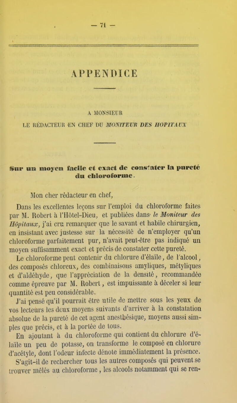 APPENDICE A MONSIEUR LE UÉDAGTEUU €N CHEF DU MONITEUR DES HOPITAUX Snr un moyen facile et exact de cons'îatei» la pureté du chloroforme. Mon cher rédacteur en chef, Dans les excellentes leçons sur l'emploi du chloroforme faites par M. Robert à l'Hôtel-Dieu, et publiées dans' le Moniteur des Hôpitaux, j'ai cru remarquer que le savant et habile chirurgien, en insistant avec justesse sur la nécessité de n'employer qu'un chloroforme parfaitement pur, n'avait peut-être pas indiqué un moyen suffisamment exact et précis de constater cette pureté. Le chloroforme peat contenir du chlorure d'élaïle, de Talcool, des composés chlorcux, des combinaisons amyliques, métyhques et d'aldéhyde, que l'appréciation de la densité, recommandée comme épreuve par M. Robert, est impuissante à déceler si leur quantité est peu considérable. J'ai pensé qu'il pourrait être utile de mettre sous les yeux de vos lecteurs les deux moyens suivants d'arriver à la constatation absolue de la pureté de cet agent anestbésique, moyens aussi sim- ples que précis, et à la portée de tous. En ajoutant à du chloroforme qui contient du chlorure d'é- laïle un peu de potasse, on transforme le composé en chlorure d'acélyle, dont l'odeur infecte dénote immédiatement la présence. S'agit-il de rechercher tous les autres composés qui peuvent se trouver mêlés au chloroforme, les alcools notamment qui se ren-