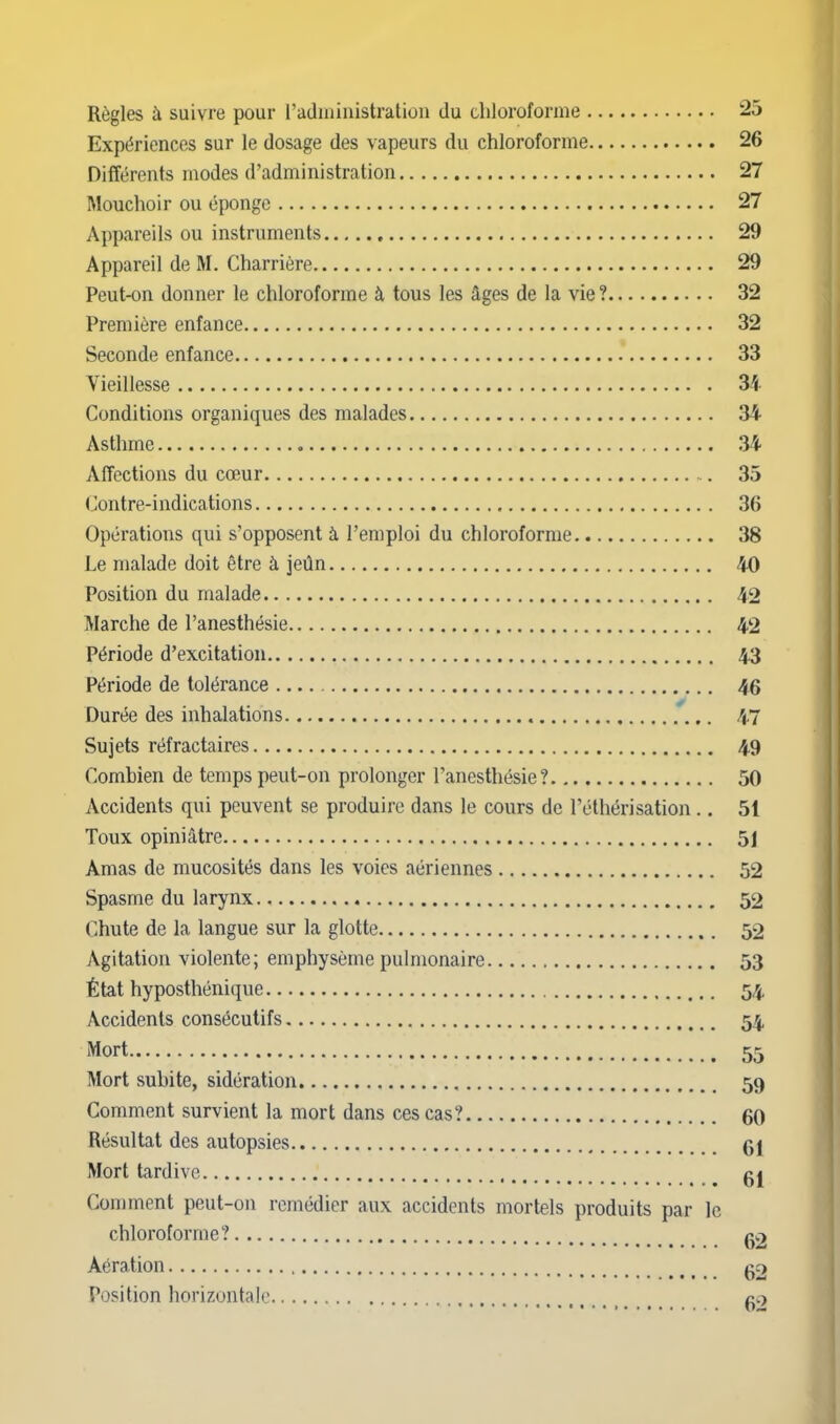 Règles à suivre pour l'administration du cliloroforme 25 Expériences sur le dosage des vapeurs du chloroforme 26 Différents modes d'administration 27 Mouchoir ou éponge 27 Appareils ou instruments , 29 Appareil de M. Charrière 29 Peut-on donner le chloroforme à tous les âges de la vie ? 32 Première enfance 32 Seconde enfance 33 Vieillesse 34 Conditions organiques des malades 34 Asthme 34 Affections du cœur 35 Contre-indications 36 Opérations qui s'opposent à l'emploi du chloroforme 38 Le malade doit être à jeûn 40 Position du malade 42 Marche de l'anesthésie 42 Période d'excitation 43 Période de tolérance 46 Durée des inhalations .'... 47 Sujets réfractaires 49 Combien de temps peut-on prolonger l'anesthésie? 50 Accidents qui peuvent se produire dans le cours de l'éthérisation.. 51 Toux opiniâtre 51 Amas de mucosités dans les voies aériennes 52 Spasme du larynx 52 Chute de la langue sur la glotte 52 Agitation violente; emphysème pulmonaire 53 État hyposthénique 54 Accidents consécutifs 54 Mort 55 Mort subite, sidération 59 Comment survient la mort dans ces cas? 60 Résultat des autopsies 61 Mort tardive gj Comment peut-on remédier aux accidents mortels produits par le chloroforme? g2 Aération go Position horizontale go