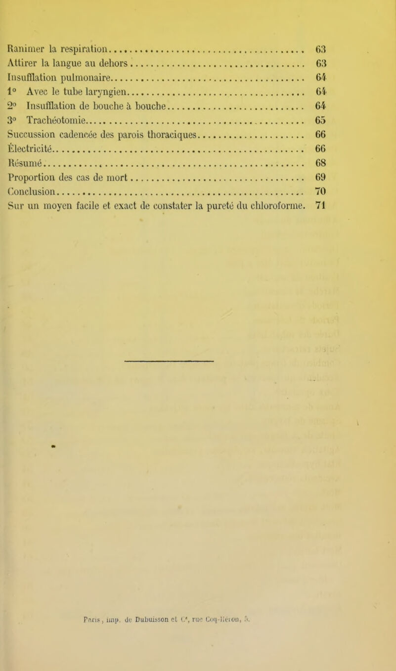 Ranimer la respiration 63 Attirer la langue au dehors 63 Insufflation pulmonaire 64 1° Avec le tube laryngien 64 2° Insufflation de bouche à bouche 64 3° Trachéotomie 65 Succussion cadencée des parois thoraciques 66 Électricité 66 Résumé 68 Proportion des cas de mort 69 ('onclusion 70 Sur un moyen facile et exact de constater la pureté du chloroforme. 71 Pans, imp de Dubuisson cl ruo Cmi-liiMOii, .*c.