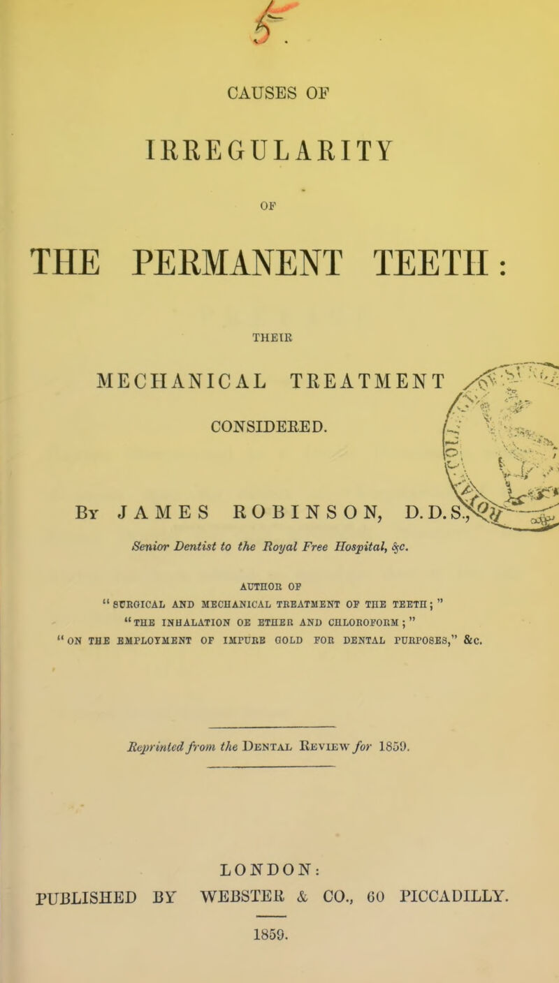 CAUSES OF lEREGULAKITY OP THE PERMANENT TEETH: THEIR MECHANICAL TREATMENT ''^ CONSIDEEED. By JAMES ROBINSON, D Senior Dentist to the Royal Free Hospital, ^e. AUTHOR OP *' SCROrCAL AND MECHANICAL TREATMENT OF THE TEETH;  the inhalation OE ETHER AND CHLOROFORM;  ON THE BMPLOTMENT OF IMrUBB GOLD FOR DENTAL rURPOSES, &C. Jteprintcd from the DEHTXh Review/or 1859. LONDON: PUBLISHED BY WEBSTER & CO., 60 PICCADILLY. 1859.