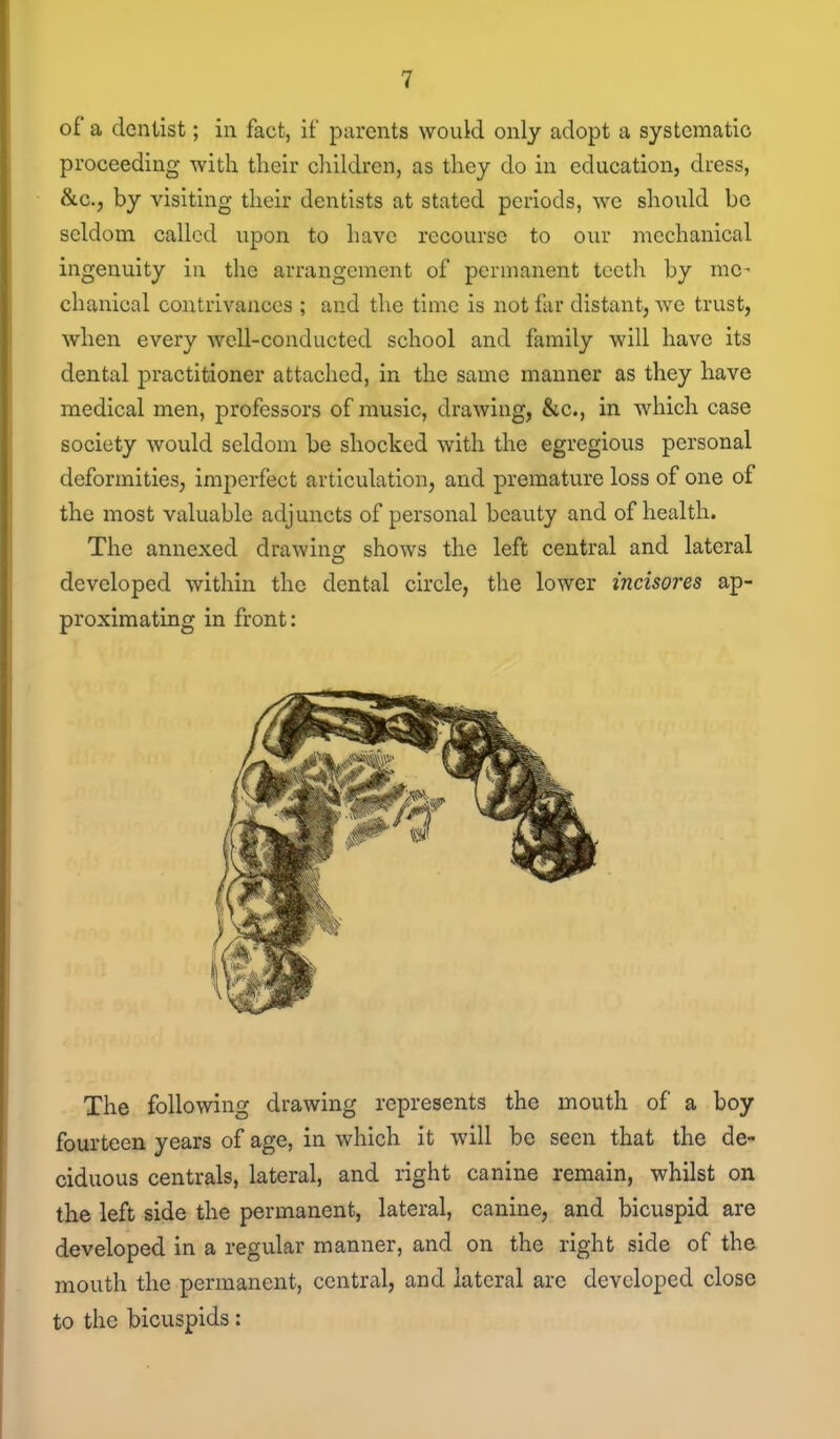of a dentist; in fact, if parents would only adopt a systematic proceeding with their children, as they do in education, dress, &c., by visiting their dentists at stated periods, we should be seldom called upon to have recourse to our mechanical ingenuity in the arrangement of permanent teeth by me- chanical contrivances ; and the time is not far distant, we trust, when every well-conducted school and family will have its dental practitioner attached, in the same manner as they have medical men, professors of music, drawing, &c., in which case society would seldom be shocked with the egregious personal deformities, imperfect articulation, and premature loss of one of the most valuable adjuncts of personal beauty and of health. The annexed drawing shows the left central and lateral developed within the dental circle, the lower incisores ap- proximating in front: The following drawing represents the mouth of a boy fourteen years of age, in which it will be seen that the de- ciduous centrals, lateral, and right canine remain, whilst on the left side the permanent, lateral, canine, and bicuspid are developed in a regular manner, and on the right side of the mouth the permanent, central, and lateral are developed close to the bicuspids: