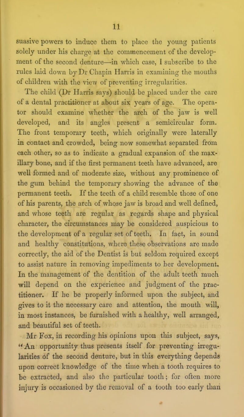 suasive powers to induce them to place the young patients solely under his charge at the commencement of the develop- ment of the second denture—in which case, I subscribe to the rules laid down by Dr Chapin Harris in examining the mouths of children with the view of preventing irregularities. The child (Dr Harris says) should be placed under the care of a dental practitioner at about six years of age. The opera- tor should examine whether the arch of the jaw is well developed, and its angles present a semicircular form. The front temporary teeth, which originally were laterally in contact and crowded, being now somewhat separated from each other, so as to indicate a gradual expansion of the max- illary bone, and if the first permanent teeth have advanced, are well formed and of moderate size, without any prominence of the gum behind the temporary showing the advance of the permanent teeth. If the teeth of a child resemble those of one of his parents, the arch of whose jaw is broad and well defined, and whose teeth are regular as regards shape and physical character, the circumstances may be considered auspicious to the development of a regular set of teeth. In fact, in sound and healthy constitutions, where these observations are made correctly, the aid of the Dentist is but seldom required except to assist nature in removing impediments to her development. In the management of the dentition of the adult teeth much will depend on the experience and judgment of the prac- titioner. If he be properly informed upon the subject, and gives to it the necessary care and attention, the mouth will, in most instances, be furnished with a healthy, well arranged, and beautiful set of teeth. Mr Fox, in recording his opinions upon this subject, says, An opportunity thus presents itself for preventing irregu- larities of the second denture, but in this everything depends upon correct knowledge of the time when a tooth requires to be extracted, and also the particular tooth; for often more injury is occasioned by the removal of a tooth too early than