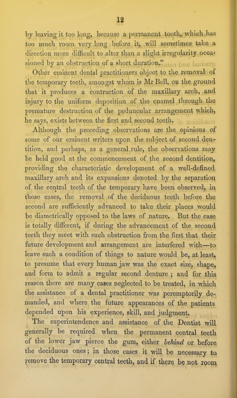 by leaving it too long, because a permanent tooth, whicli has too mucli rooni very long before it, will sometimes take a direction more difficult to alter than a slight irregularity occa- sioned by an obstruction of a short duration. r^j,rT firtf; Other eminent dental practitioners object to the removal the temporary teeth, amongst wliom is Mr Bell, on the ground that it produces a contraction of the maxillary arch, and injury to the uniform deposition of the enamel through the premature destruction of the peduncular arrangement which, he says, exists between the first and second, teeth. Although the preceding observations are the opinions of some of our eminent writers upon the subject of second den- tition, and perhaps, as a general rule, the observations may be held good at the commencement of the second dentition, providing the characteristic development of a well-defined maxillary arch and its expansions denoted by the separation of the central teeth of the temporary have been observed, in those cases, the removal of the deciduous teeth before the second are sufficiently advanced to take their places would be diametrically opposed to the laws of nature. But the case is totally difterent, if during the advancement of the second teeth they meet witli such obstruction from the first that their future development and arrangement are interfered with—to leave such a condition of things to nature would be, at least, to presume that every human jaw was the exact size, shape, and form to admit a regular second denture ; and for this reason there are many cases neglected to be treated, in which the assistance of a dental practitioner was peremptorily de- manded, and where the future appearances of the patients depended upon his experience, skill, and judgment. The superintendence and assistance of the Dentist will generally be required when the permanent central teeth of the lower jaw pierce the gum, either hehind or before the deciduous ones; in those cases it will be necessary to Remove the temporary central teeth, and if there be not room