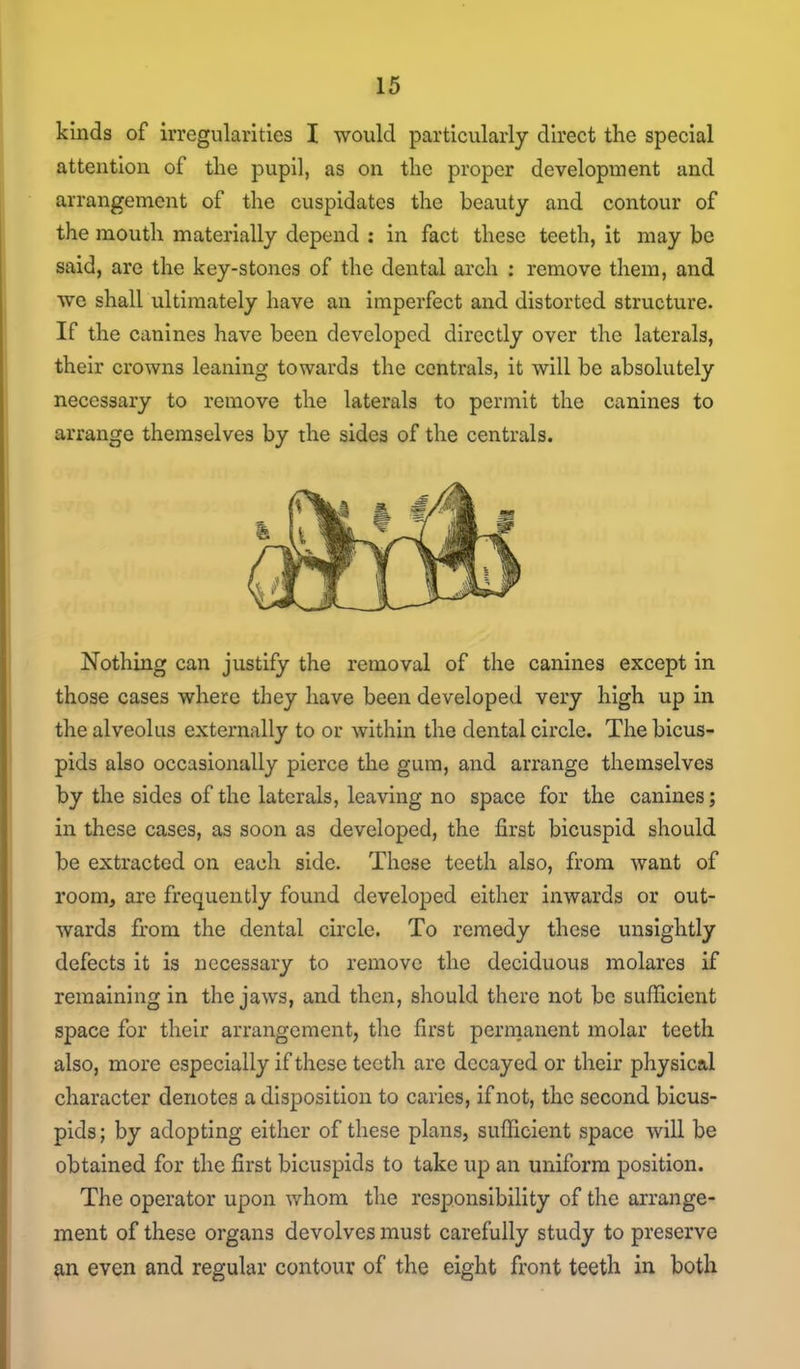 kinds of irregularities I would particularly direct the special attention of the pupil, as on the proper development and arrangement of the cuspidates the beauty and contour of the mouth materially depend : in fact these teeth, it may be said, are the key-stones of the dental arch : remove them, and we shall ultimately have an imperfect and distorted structure. If the canines have been developed directly over the laterals, their crowns leaning towards the centrals, it will be absolutely necessary to remove the laterals to permit the canines to arrange themselves by the sides of the centrals. Nothing can justify the removal of the canines except in those cases where they have been developed very high up in the alveolus externally to or within the dental circle. The bicus- pids also occasionally pierce the gum, and arrange themselves by the sides of the laterals, leaving no space for the canines; in these cases, as soon as developed, the first bicuspid should be extracted on each side. These teeth also, from want of room, are frequently found developed either inwards or out- wards from the dental circle. To remedy these unsightly defects it is necessary to remove the deciduous molares if remaining in the jaws, and then, should there not be sufficient space for their arrangement, the first permanent molar teeth also, more especially if these teeth are decayed or their pliysical character denotes a disposition to caries, if not, the second bicus- pids; by adopting either of these plans, sufficient space will be obtained for the first bicuspids to take up an uniform position. The operator upon whom the responsibility of the arrange- ment of these organs devolves must carefully study to preserve m even and regular contour of the eight front teeth in both