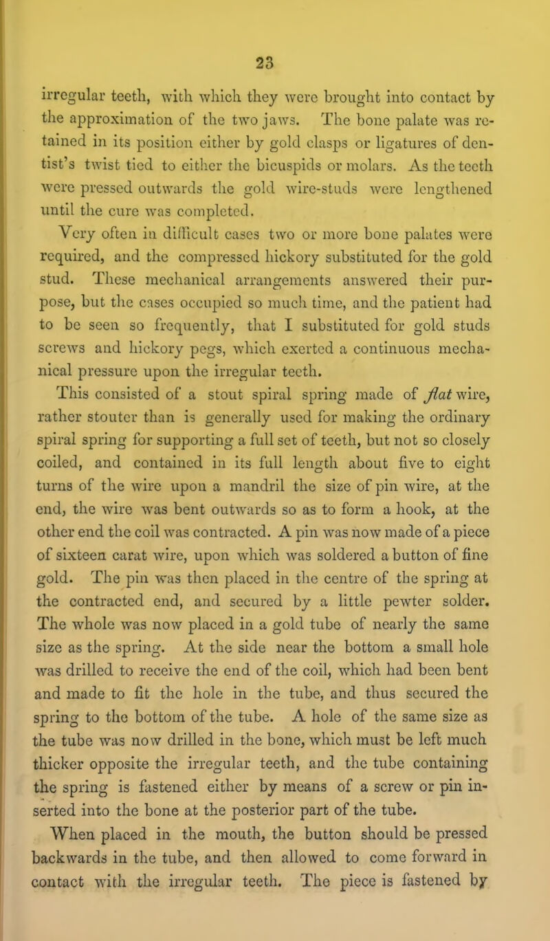 irregular teeth, with which they were brought into contact by the approximation of the two jaws. The bone palate was re- tained in its position either by gold clasps or ligatures of den- tist's twist tied to either the bicuspids or molars. As the teeth were pressed outwards the gold wire-studs were lengthened until the cure was completed. Very often in difncult cases two or more bone palates Avere required, and the compressed hickory substituted for the gold stud. These mechanical arrangements answered their pur- pose, but the cases occupied so mucli time, and the patient had to be seen so frequently, that I substituted for gold studs screws and hickory pegs, which exerted a continuous mecha- nical pressure upon the irregular teeth. This consisted of a stout spiral spring made of fiat wire, rather stouter than is generally used for making the ordinary spiral spring for supporting a full set of teeth, but not so closely coiled, and contained in its full length about five to eight turns of the wire upon a mandril the size of pin wire, at the end, the wire was bent outwards so as to form a hook, at the other end the coil was contracted. A pin was now made of a piece of sixteen carat wire, upon which was soldered a button of fine gold. The pin was then placed in the centre of the spring at the contracted end, and secured by a little pewter solder. The whole was now placed in a gold tube of nearly the same size as the spring. At the side near the bottom a small hole was drilled to receive the end of the coil, which had been bent and made to fit the hole in the tube, and thus secured the spring to the bottom of the tube. A hole of the same size as the tube was now drilled in the bone, which must be left much thicker opposite the irregular teeth, and the tube containing the spring is fastened either by means of a screw or pin in- serted into the bone at the posterior part of the tube. When placed in the mouth, the button should be pressed backwards in the tube, and then allowed to come forward in contact with the irregular teeth. The piece is fastened by