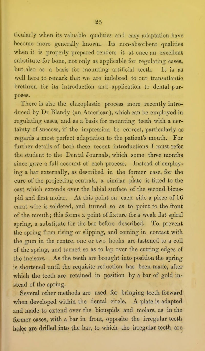 ticiilaily when its valuable qualities and easy adaptation have become more generally known. Its non-absorbent qualities when it is properly prepared renders it at once an excellent substitute for bone, not only as applicable for regulating cases, but also as a basis for mounting artiOcial teeth. It is as Avell here to remark that we are indebted to our transatlantic brethren for its introduction and application to dental pur- poses. There is also the chajoplastlc process more recently intro- duced by Dr Blandy (an American), which can be employed in regulating cases, and as a basis for mountinrr teeth with a cer- tainty of success, if the impression be correct, particularly as regards a most perfect adaptation to the patient's mouth. For further details of both these recent introductions I must refer the student to the Dental Journals, which some three months since gave a full account of each process. Instead of employ- ing a bar externally, as described in the former case, for the cure of the projecting centrals, a similar plate is fitted to the cast which extends over the labial surface of the second bicus- pid and first molar. At this point on each side a piece of 16 carat wire is soldered, and turned so ns to point to the front of the mouth; this forms a point of fixture for a weak flat spiral spring, a substitute for the bar before described. To prevent the spring from rising or slipping, and coming in contact with the gum in the centre, one or two hooks are fastened to a coil of the spring, and turned so as to lap over the cutting edges of the incisors. As the teeth are brought into position the spring is shortened until the requisite reduction has been made, after which the teeth are retained in position by a bar of gold in- stead of the spring. Several other methods are used for bringing teeth forward when developed within the dental circle. A plate is adapted and made to extend over the bicuspids and molars, as in the former cases, with a bar in front, opposite the irregular teeth holes are drilled into the bar, to which the irregular teeth are