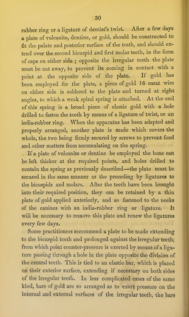 rubber ring or a ligature of dentist's twist. After a few days a plate of vulcanite, dentine, or gold, should be constructed to fit the palate and posterior surface of the teeth, and should ex- tend over the second bicuspid and first molar teeth, in the form of caps on either side ; opposite the irregular teeth the plate must be cut away, to prevent its coming in contact with a point at the opposite side of the plate. If gold has been employed for the plate, a piece of gold 16 carat wire on either side is soldered to the plate and turned at right angles, to which a weak spiral spring is attached. At the end of this spring is a broad piece of elastic gold with a hole drilled to fasten the teeth by means of a ligature of twist, or an india-rubber ring. Wlien the apparatus has been adapted and properly arranged, another plate is made which covers the whole, the two being firmly secured by screws to prevent food and other matters from accumulating on the spring. If a plate of vulcanite or dentine be employed the bone can be left thicker at the required points, and holes drilled to contain the spring as previously described—the plate must be secured in the same manner as the preceding by ligatures to the bicuspids and molars. After the teeth have been brought into their required position, they can be retained by a thin plate of gold applied anteriorly, and so fastened to the necks of the canines with an india-rubber ring or ligature. It will be necessary to remove this plate and renew the ligatures every few days. Some practitioners recommend a plate to be made extending to the bicuspid teeth and prolonged against the irregular teeth, from which point counter-pressure is exerted by means of a liga- ture passing through a hole in the plate opposite the division of the central teeth. This is tied to an elastic bar, which is placed on their exterior surface, extending if necessary on both sides of the irregular teeth. In less complicated cases of the same kind, bars of gold are so arranged as to exert pressure on the internal and external surfaces of the irregular teeth, the bars