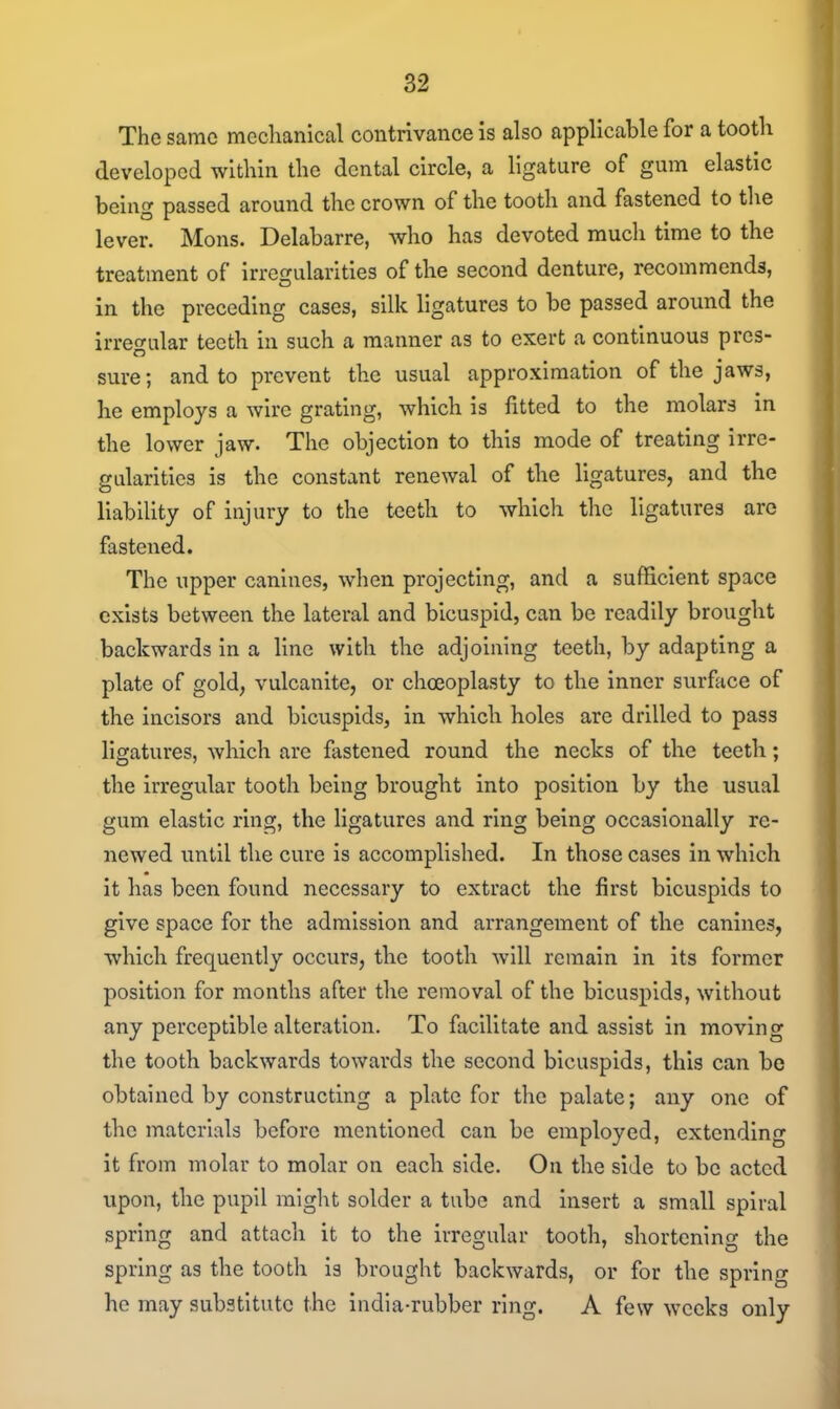 The same mechanical contrivance is also applicable for a tooth developed within the dental circle, a ligature of gum elastic being passed around the crown of the tooth and fastened to the lever. Mons. Delabarre, who has devoted much time to the treatment of irregularities of the second denture, recommends, in the preceding cases, silk ligatures to be passed around the irregular teeth in such a manner as to exert a continuous pres- sure; and to prevent the usual approximation of the jaws, he employs a wire grating, which is fitted to the molars in the lower jaw. The objection to this mode of treating irre- gularities is the constant renewal of the ligatures, and the liability of injury to the teeth to which the ligatures arc fastened. The upper canines, when projecting, and a sufficient space exists between the lateral and bicuspid, can be readily brought backwards in a line with the adjoining teeth, by adapting a plate of gold, vulcanite, or choeoplasty to the inner surface of the incisors and bicuspids, in which holes are drilled to pass ligatures, which are fastened round the necks of the teeth; the irregular tooth being brought into position by the usual gum elastic ring, the ligatures and ring being occasionally re- newed until the cure is accomplished. In those cases in which it has been found necessary to extract the first bicuspids to give space for the admission and arrangement of the canines, which frequently occurs, the tooth will remain in its former position for months after the removal of the bicuspids, without any perceptible alteration. To facilitate and assist in moving the tooth backwards towards the second bicuspids, this can be obtained by constructing a plate for the palate; any one of the materials before mentioned can be employed, extending it from molar to molar on each side. On the side to be acted upon, the pupil might solder a tube and insert a small spiral spring and attach it to the irregular tooth, shortening the spring as the tooth is brought backwards, or for the spring he may substitute the india-rubber ring. A few weeks only