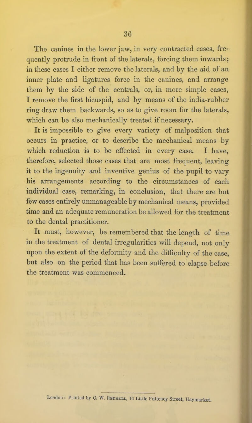 The canines in the lower jaw, in very contracted cases, fre- quently protrude in front of the laterals, forcing them inwards; in these cases I either remove the laterals, and by the aid of an inner plate and ligatures force in the canines, and arrange them by the side of the centrals, or, in more simple cases, I remove the first bicuspid, and by means of the india-rubber ring draw them backwards, so as to give room for the laterals, which can be also mechanically treated if necessary. It is impossible to give every variety of malposition that occurs in practice, or to describe the mechanical means by which reduction is to be effected in every case. I have, therefore, selected those cases that are most frequent, leaving it to the ingenuity and inventive genius of the pupil to vary his arrangements according to the circumstances of each individual case, remarking, in conclusion, that there are but few cases entirely unmanageable by mechanical means, provided time and an adequate remuneration be allowed for the treatment to the dental practitioner. It must, however, be remembered that the length of time in the treatment of dental irregularities will depend, not only upon the extent of the deformity and the difficulty of the case, but also on the period that has been suffered to elapse before the treatment was commenced. London : Piiiiicd by C. VV. IJeinell, l(i Little Pultcney Stieet, Ilaymarket.