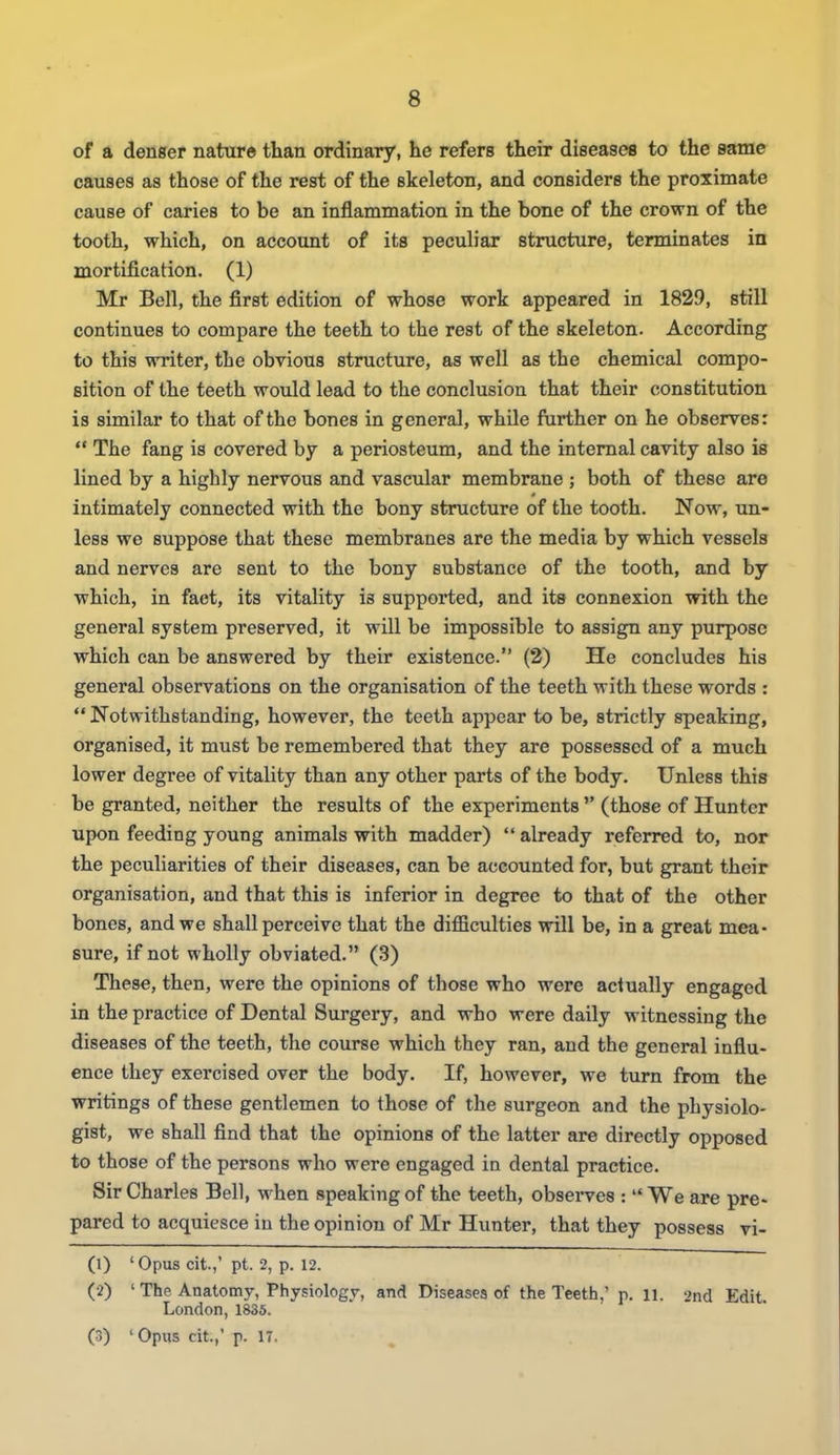 of a denser nature than ordinary, he refers their diseases to the same causes as those of the rest of the skeleton, and considers the proximate cause of caries to be an inflammation in the bone of the crown of the tooth, which, on account of its peculiar structure, terminates in mortification. (1) Mr Bell, the first edition of whose work appeared in 1829, still continues to compare the teeth to the rest of the skeleton. According to this writer, the obvious structure, as well as the chemical compo- sition of the teeth would lead to the conclusion that their constitution is similar to that of the bones in general, while further on he observes: The fang is covered by a periosteum, and the internal cavity also is lined by a highly nervous and vascular membrane ; both of these are intimately connected with the bony structure of the tooth. Now, un- less we suppose that these membranes are the media by which vessels and nerves are sent to the bony substance of the tooth, and by which, in faet, its vitality is supported, and its connexion with the general system preserved, it will be impossible to assign any purpose which can be answered by their existence. (2) He concludes his general observations on the organisation of the teeth with these words : Notwithstanding, however, the teeth appear to be, strictly speaking, organised, it must be remembered that they are possessed of a much lower degree of vitality than any other parts of the body. Unless this be granted, neither the results of the experiments (those of Hunter upon feeding young animals with madder) already referred to, nor the peculiarities of their diseases, can be accounted for, but grant their organisation, and that this is inferior in degree to that of the other bones, and we shall perceive that the difficulties will be, in a great mea- sure, if not wholly obviated. (3) These, then, were the opinions of those who were actually engaged in the practice of Dental Surgery, and who were daily witnessing the diseases of the teeth, the course which they ran, and the general influ- ence they exercised over the body. If, however, we turn from the writings of these gentlemen to those of the surgeon and the physiolo- gist, we shall find that the opinions of the latter are directly opposed to those of the persons who were engaged in dental practice. Sir Charles Bell, when speaking of the teeth, observes : We are pre- pared to acquiesce in the opinion of Mr Hunter, that they possess vi- (1) 'Opus cit.,' pt. 2, p. 12. (2) ' The Anatomy, Physiology, and Diseases of the Teeth,' p. ll. 2nd Edit. London, 1835.