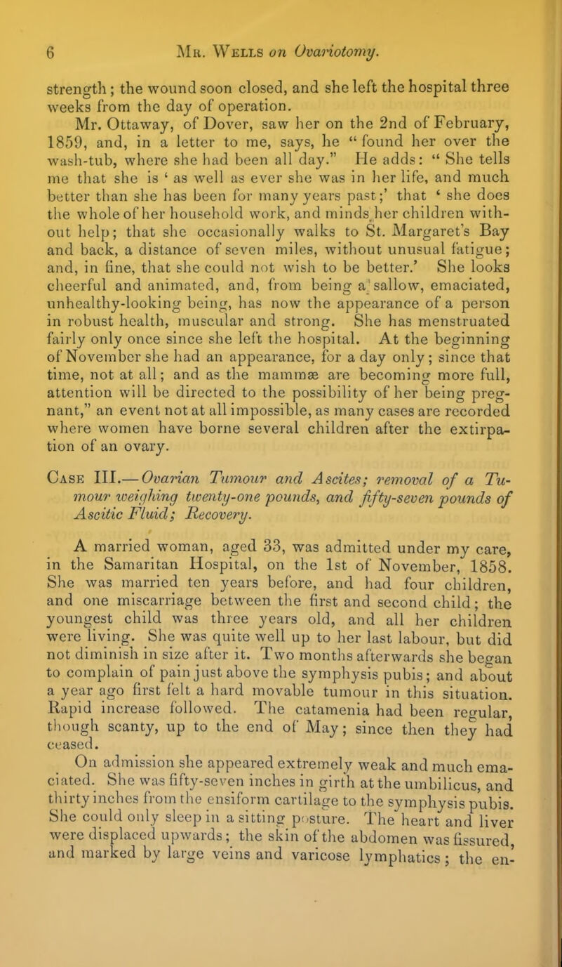 strength; the wound soon closed, and she left the hospital three weeks from the day of operation. Mr. Ottaway, of Dover, saw her on the 2nd of February, 1859, and, in a letter to me, says, he  found her over the wash-tub, where she had been all day. He adds:  Slie tells me that she is ' as well as ever she was in her life, and much better than she has been for many years past ;' that ' she docs the whole of her household work, and minds_jier children with- out help; that she occasionally walks to St. Margarets Bay and back, a distance of seven miles, without unusual fatigue; and, in tine, that she could not wish to be better.' She looks cheerful and animated, and, from being a'sallow, emaciated, unhealthy-looking being, has now the appearance of a person in robust health, muscular and strong. She has menstruated fairly only once since she left the hospital. At the beginning of November she had an appearance, for a day only; since that time, not at all; and as the mammae are becoming more full, attention will be directed to the possibility of her being preg- nant, an event not at all impossible, as many cases are recorded where women have borne several children after the extirpa- tion of an ovary. Case III.— Ovarian Tumour and Ascites; removal of a Tu- mour xoeighing twenty-one pounds, and fifty-seven pounds of Ascitic Fluid; Recovery. A married woman, aged 33, was admitted under my care, in the Samaritan Hospital, on the 1st of November, 1858. She was married ten years before, and had four children, and one miscarriage between the tirst and second child; the youngest child was three years old, and all her children were living. She was quite well up to her last labour, but did not diminish in size after it. Two months afterwards she began to complain of pain just above the symphysis pubis; and about a year ago first felt a hard movable tumour in this situation. Rapid increase followed. The catamenia had been rewular, though scanty, up to the end of May; since then they had ceased. On admission she appeared extremely weak and much ema- ciated. She was fifty-seven inches in girth at the umbilicus, and thirty inches from the cnsiform cartilage to the symphysis pubis. She could only sleep in a sitting posture. The heart and liver were displaced upwards; the skin of the abdomen was fissured and marked by large veins and varicose lymphatics; the en'