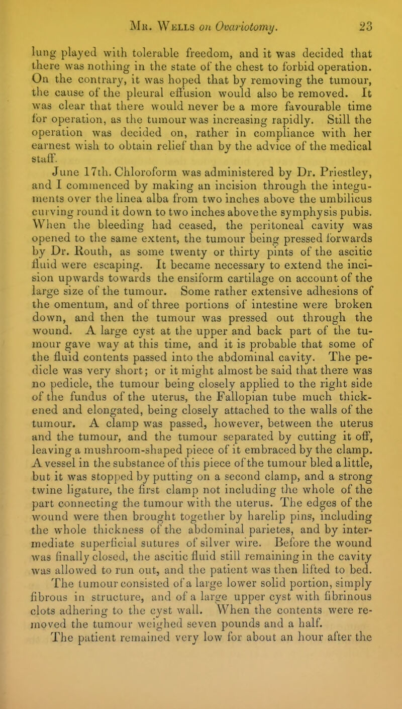 luno- played with tolerable freedom, and it was decided that the re was nothing in the state of the chest to forbid operation. On the contrary, it was hoped that by removing the tumour, the cause of the pleural effusion would also be removed. It was clear that there would never be a more favourable time lor operation, as the tumour was increasing rapidly. Still the operation was decided on, rather in compliance with her earnest wish to obtain relief than by the advice of the medical stulf. June 17th. Chloroform was administered by Dr. Priestley, and I commenced by making an incision through the integu- ments over the linea alba from two inches above the umbilicus curving round it down to two inches above the symphysis pubis. When tlie bleeding had ceased, the peritoneal cavity was opened to the same extent, the tumour being pressed forwards by Dr. liouth, as some twenty or thirty pints of the ascitic fluid were escaping. It became necessary to extend the inci- sion upwards towards the ensiform cartilage on account of the large size of the tumour. Some rather extensive adhesions of the omentum, and of three portions of intestine were broken down, and then the tumour was pressed out through the wound. A large cyst at the upper and back part of the tu- mour gave way at this time, and it is probable that some of the fluid contents passed into the abdominal cavity. The pe- dicle was very short; or it might almost be said that there was no pedicle, the tumour being closely applied to the right side of the fundus of the uterus, the Fallopian tube much thick- ened and elongated, being closely attached to the walls of the tumour. A clamp was passed, however, between the uterus and the tumour, and the tumour separated by cutting it off, leaving a mushroom-shaped piece of it embraced by the clamp. A vessel in the substance of this piece of the tumour bled a little, but it was stopped by putting on a second clamp, and a strong twine ligature, the first clamp not including the whole of the part connecting the tumour with the uterus. The edges of the wound were then brought together by harelip pins, including the whole thickness of the abdominal parietes, and by inter- mediate superficial sutures of silver wire. Before the wound was finally closed, the ascitic fluid still remaining in the cavity was allowed to run out, and the patient was then lifted to bed. The tumour consisted of a laige lower solid portion, simply- fibrous in structure, and of a large upper cyst with fibrinous clots adhering to the cyst wall. When the contents were re- moved the tumour weighed seven pounds and a half. The patient remained very low for about an hour after the