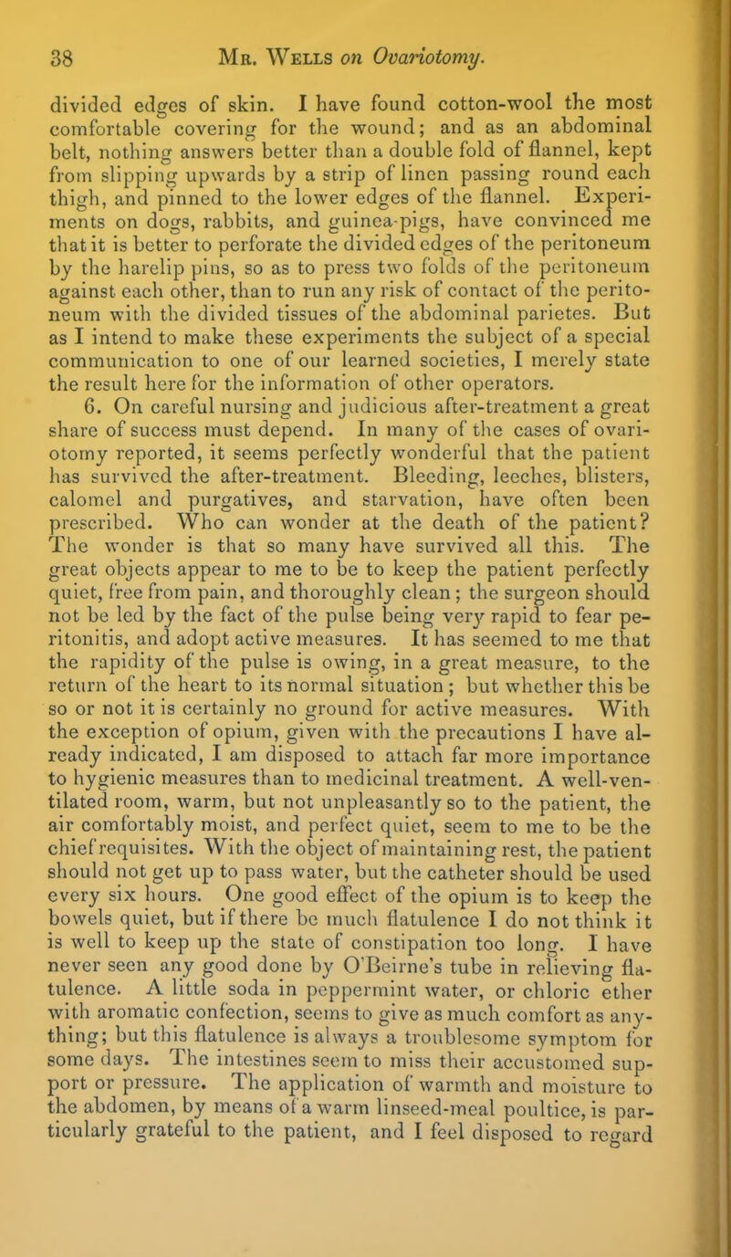 divided edges of skin. I have found cotton-wool the most comfortable covering for the wound; and as an abdominal belt, nothing answers better than a double fold of flannel, kept from slipping upwards by a strip of linen passing round each thigh, and pinned to the lower edges of the flannel. Experi- ments on dogs, rabbits, and guinea-pigs, have convinced me that it is better to perforate the divided edges of the peritoneum by the harelip pins, so as to press two folds of the peritoneum against each other, than to run any risk of contact of the perito- neum with the divided tissues of the abdominal parietes. But as I intend to make these experiments the subject of a special communication to one of our learned societies, I merely state the result here for the information of other operators. 6. On careful nursing and judicious after-treatment a great share of success must depend. In many of the cases of ovari- otomy reported, it seems perfectly wonderful that the patient has survived the after-treatment. Bleeding, leeches, blisters, calomel and purgatives, and starvation, have often been prescribed. Who can wonder at the death of the patient? The wonder is that so many have survived all this. The great objects appear to me to be to keep the patient perfectly quiet, free from pain, and thoroughly clean; the surgeon should not be led by the fact of the pulse being very rapid to fear pe- ritonitis, and adopt active measures. It has seemed to me that the rapidity of the pulse is owing, in a great measure, to the return of the heart to its normal situation ; but whether this be so or not it is certainly no ground for active measures. With the exception of opium, given with the precautions I have al- ready indicated, I am disposed to attach far more importance to hygienic measures than to medicinal treatment. A well-ven- tilated room, warm, but not unpleasantly so to the patient, the air comfortably moist, and perfect quiet, seem to me to be the chief requisites. With the object of maintaining rest, the patient should not get up to pass water, but the catheter should be used every six hours. One good efiect of the opium is to keep the bowels quiet, but if there be much flatulence I do not think it is well to keep up the state of constipation too long. I have never seen any good done by O'Beirne's tube in relieving fla- tulence. A little soda in peppermint water, or chloric ether with aromatic confection, seems to give as much comfort as any- thing; but this flatulence is always a troublesome symptom for some days. The intestines seem to miss their accustomed sup- port or pressure. The application of warmth and moisture to the abdomen, by means of a warm linseed-meal poultice, is par- ticularly grateful to the patient, and I feel disposed to regard