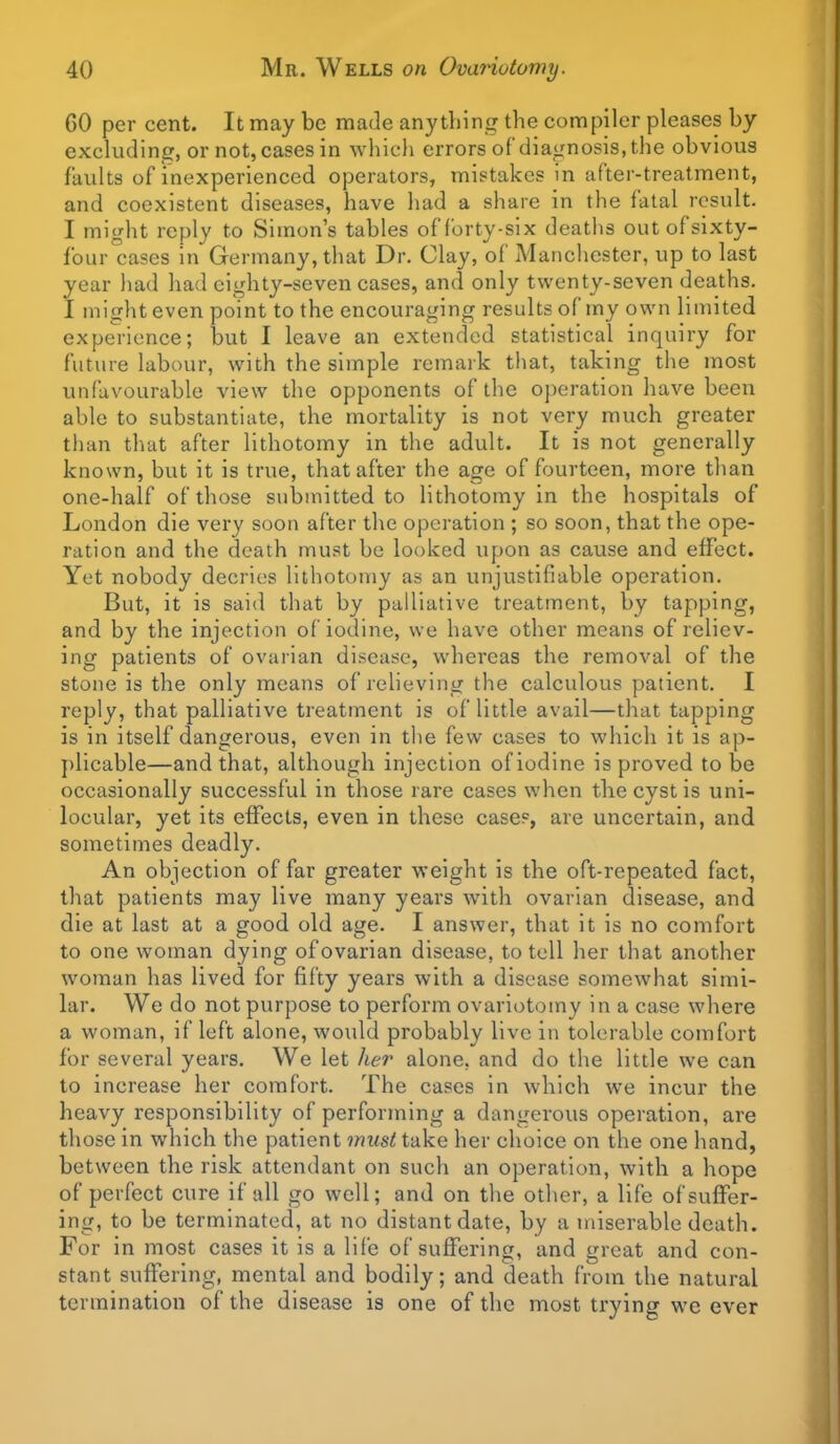 GO per cent. It may be made anything the compiler pleases by excluding, or not, cases in whicli errors of diagnosis, the obvious faults of inexperienced operators, mistakes in after-treatment, and coexistent diseases, have had a share in the fatal result. I might reply to Simon's tables of forty-six deaths out of sixty- four cases in Germany, that Dr. Clay, of Manchester, up to last year had had eighty-seven cases, and only twenty-seven deaths. I might even point to the encouraging results of my own limited experience; but I leave an extended statistical inquiry for future labour, with the simple remark that, taking the most unfavourable view the opponents of the operation have been able to substantiate, the mortality is not very much greater tiian that after lithotomy in the adult. It is not generally known, but it is true, that after the age of fourteen, more than one-half of those submitted to lithotomy in the hospitals of London die very soon after tlie operation ; so soon, that the ope- ration and the death must be looked upon as cause and effect. Yet nobody decries lithotomy as an unjustifiable operation. But, it is said that by palliative treatment, by tapping, and by the injection of iodine, we have other means of reliev- ing patients of ovarian disease, whereas the removal of the stone is the only means of relieving the calculous patient. I reply, that palliative treatment is of little avail—that tapping is in itself dangerous, even in tlie few cases to which it is ap- })licable—and that, although injection of iodine is proved to be occasionally successful in those rare cases when the cyst is uni- locular, yet its effects, even in these case?, are uncertain, and sometimes deadly. An objection of far greater weight is the oft-repeated fact, that patients may live many years with ovarian disease, and die at last at a good old age. I answer, that it is no comfort to one woman dying of ovarian disease, to tell her that another woman has lived for fifty years with a disease somewhat simi- lar. We do not purpose to perform ovariotomy in a case where a woman, if left alone, would probably live in tolerable comfort for several years. We let her alone, and do the little we can to increase her comfort. The cases in which we incur the heavy responsibility of performing a dangerous operation, are those in which the patient must take her choice on the one hand, between the risk attendant on such an operation, with a hope of perfect cure if all go well; and on the other, a life of suffer- ing, to be terminated, at no distant date, by a miserable death. For in most cases it is a life of suffering, and great and con- stant suffering, mental and bodily; and death from the natural termination of the disease is one of the most trying we ever