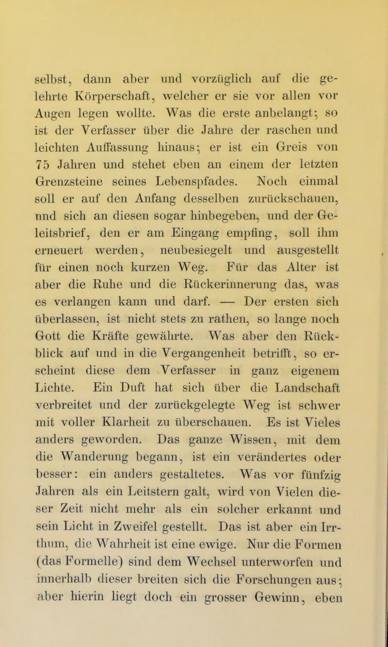 selbst, dann aber und vorzüglich ciiif die ge- lehrte Körperschaft, welcher er sie vor allen vor Augen legen wollte. Was die erste anbelangt^ so ist der Verfasser über die Jahre der raschen und leichten Auffassung hinaus* er ist ein Greis von 75 Jahren und stehet eben an einem der letzten Grenzsteine seines Lebenspfades. Noch einmal soll er auf den Anfang desselben zurückschauen, und sich an diesen sogar hinbegeben, und der Ge- leitsbrief, den er am Eingang empfing, soll ihm erneuert werden, neubesiegelt und ausgestellt für einen noch kurzen Weg. Für das Alter ist aber die Ruhe und die Rückerinnerung das, was es verlangen kann und darf. — Der ersten sich überlassen, ist nicht stets zu rathen, so lange noch Gott die Kräfte gewährte. Was aber den Rück- blick auf und in die Vergangenheit betrifft, so er- scheint diese dem Verfasser in ganz eigenem Lichte. Ein Duft hat sich über die Landschaft verbreitet und der zurückgelegte Weg ist schwer mit voller Klarheit zu überschauen. Es ist Vieles anders geworden. Das ganze Wissen, mit dem die Wanderung begann, ist ein verändertes oder besser: ein anders gestaltetes. Was vor fünfzig Jahren als ein Leitstern galt, wird von Vielen die- ser Zeit nicht mehr als ein solcher erkannt und sein Licht in Zweifel gestellt. Das ist aber ein Irr- thum, die Wahrheit ist eine ewige. Nur die Formen (das Formelle) sind dem Wechsel unterworfen und innerhalb dieser breiten sich die Forschungen aus ^ aber hierin liegt doch ein grosser Gewinn, eben